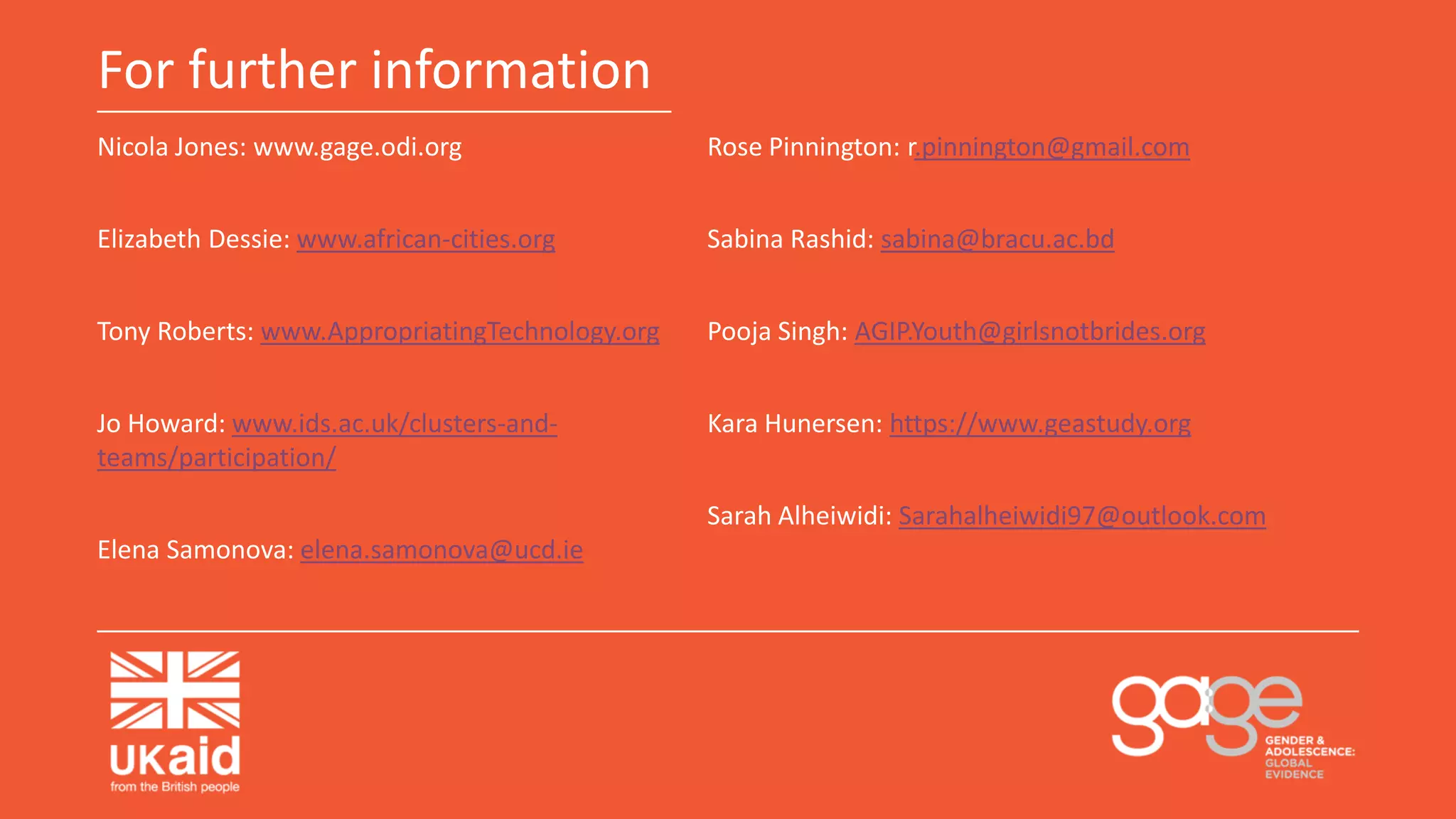 For further information
Nicola Jones: www.gage.odi.org
Elizabeth Dessie: www.african-cities.org
Tony Roberts: www.AppropriatingTechnology.org
Jo Howard: www.ids.ac.uk/clusters-and-
teams/participation/
Elena Samonova: elena.samonova@ucd.ie
Rose Pinnington: r.pinnington@gmail.com
Sabina Rashid: sabina@bracu.ac.bd
Pooja Singh: AGIP.Youth@girlsnotbrides.org
Kara Hunersen: https://www.geastudy.org
Sarah Alheiwidi: Sarahalheiwidi97@outlook.com
 
