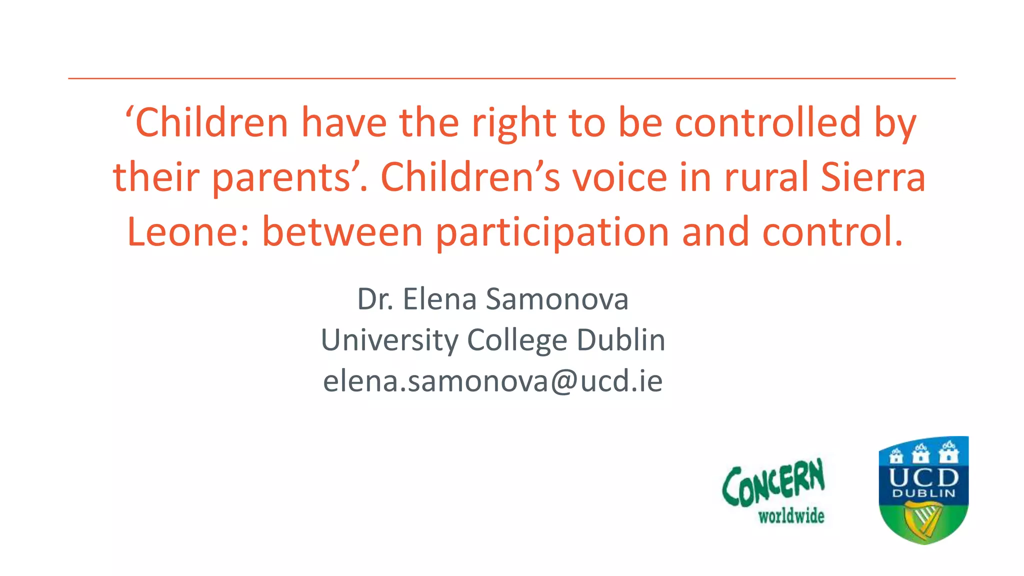 ‘Children have the right to be controlled by
their parents’. Children’s voice in rural Sierra
Leone: between participation and control.
Dr. Elena Samonova
University College Dublin
elena.samonova@ucd.ie
 