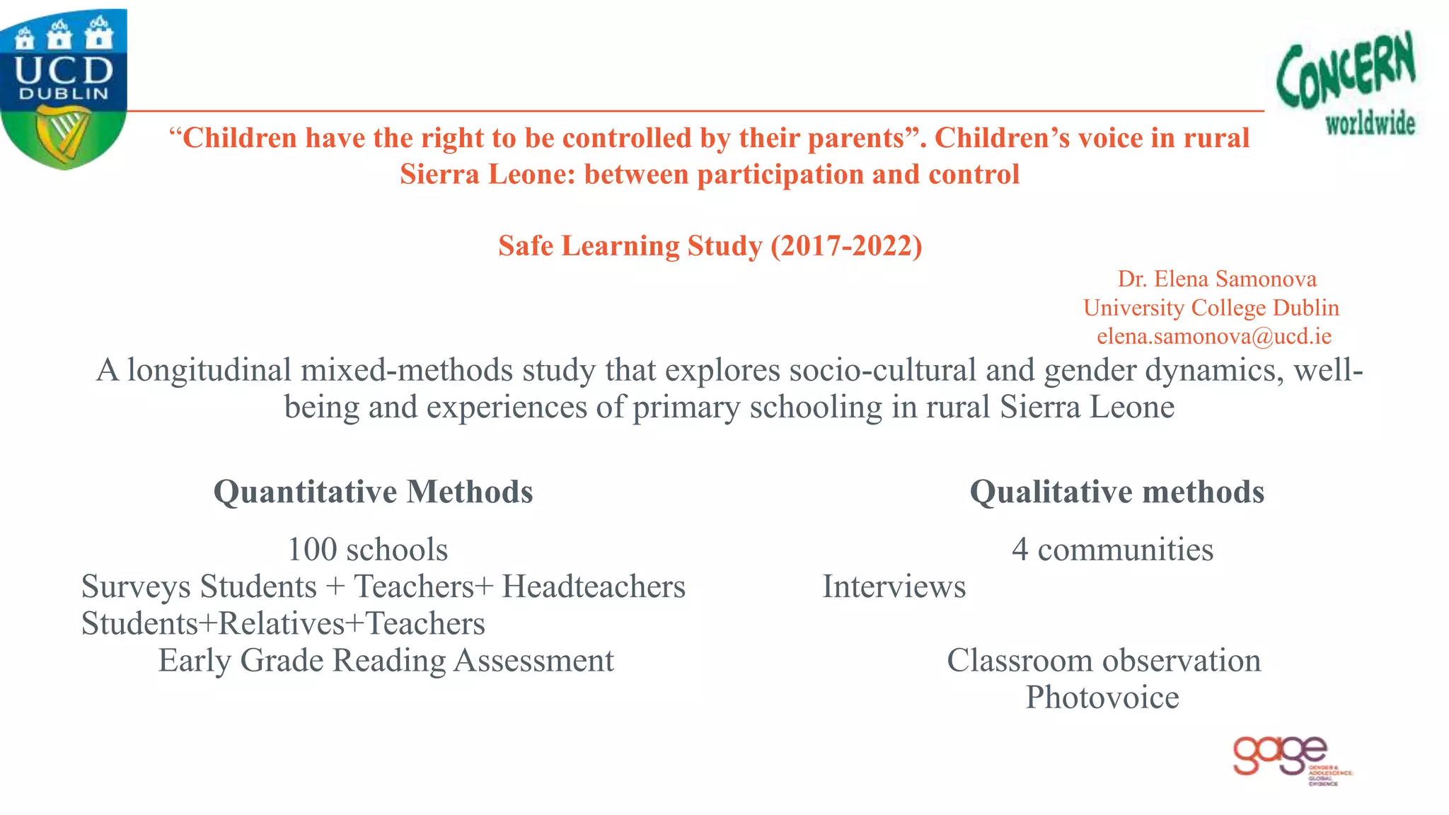 “Children have the right to be controlled by their parents”. Children’s voice in rural
Sierra Leone: between participation and control
Safe Learning Study (2017-2022)
Dr. Elena Samonova
University College Dublin
elena.samonova@ucd.ie
A longitudinal mixed-methods study that explores socio-cultural and gender dynamics, well-
being and experiences of primary schooling in rural Sierra Leone
Quantitative Methods Qualitative methods
100 schools 4 communities
Surveys Students + Teachers+ Headteachers Interviews
Students+Relatives+Teachers
Early Grade Reading Assessment Classroom observation
Photovoice
 