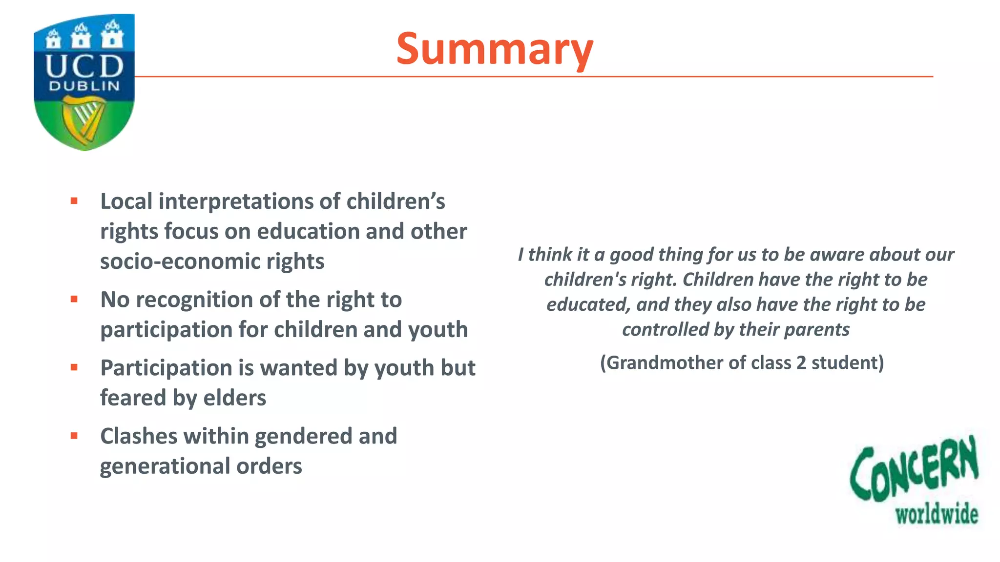 Summary
 Local interpretations of children’s
rights focus on education and other
socio-economic rights
 No recognition of the right to
participation for children and youth
 Participation is wanted by youth but
feared by elders
 Clashes within gendered and
generational orders
I think it a good thing for us to be aware about our
children's right. Children have the right to be
educated, and they also have the right to be
controlled by their parents
(Grandmother of class 2 student)
 