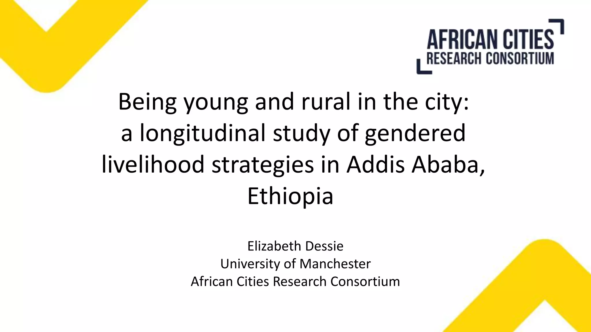 Being young and rural in the city:
a longitudinal study of gendered
livelihood strategies in Addis Ababa,
Ethiopia
Elizabeth Dessie
University of Manchester
African Cities Research Consortium
 