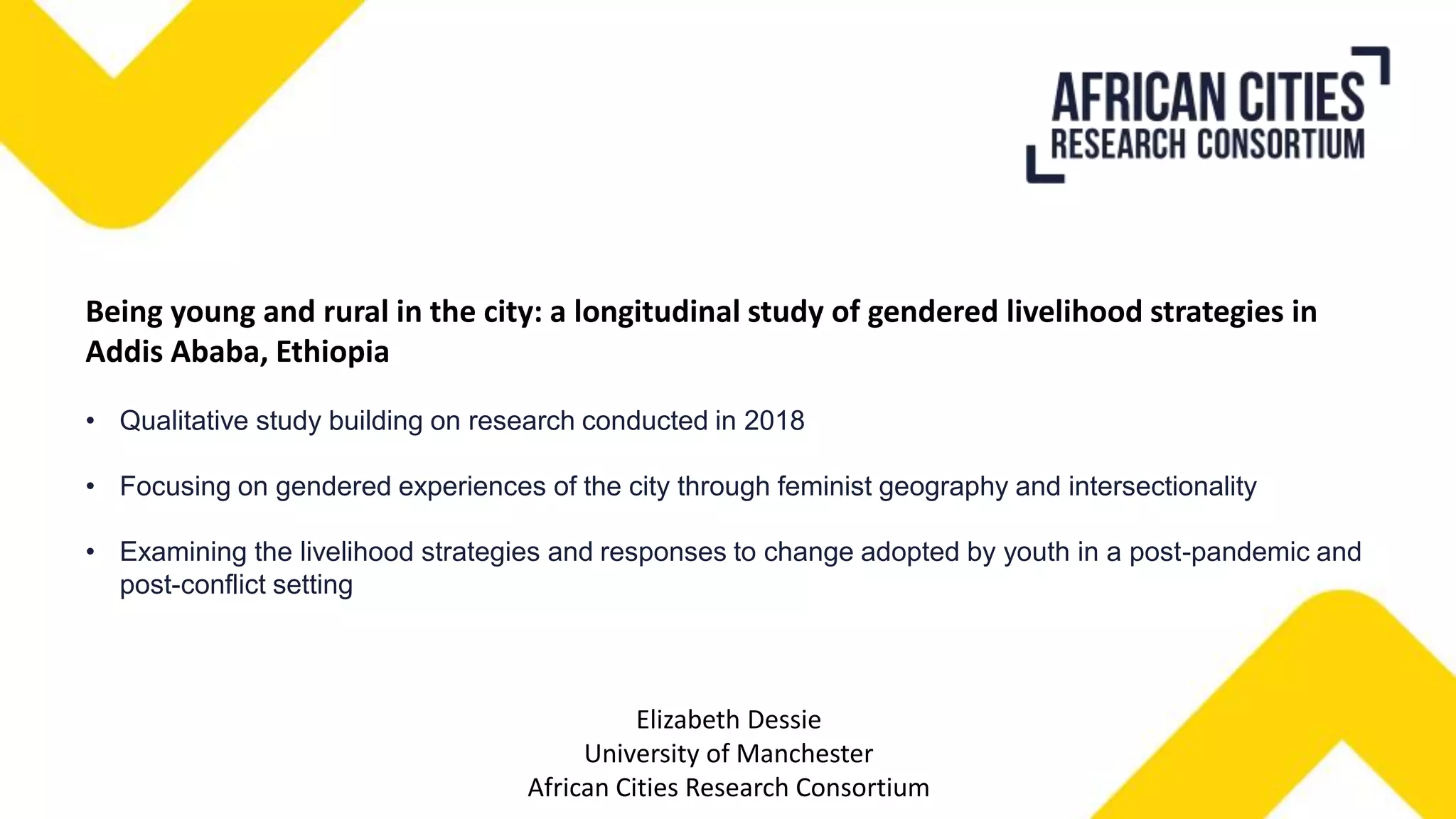 Being young and rural in the city: a longitudinal study of gendered livelihood strategies in
Addis Ababa, Ethiopia
• Qualitative study building on research conducted in 2018
• Focusing on gendered experiences of the city through feminist geography and intersectionality
• Examining the livelihood strategies and responses to change adopted by youth in a post-pandemic and
post-conflict setting
Elizabeth Dessie
University of Manchester
African Cities Research Consortium
 