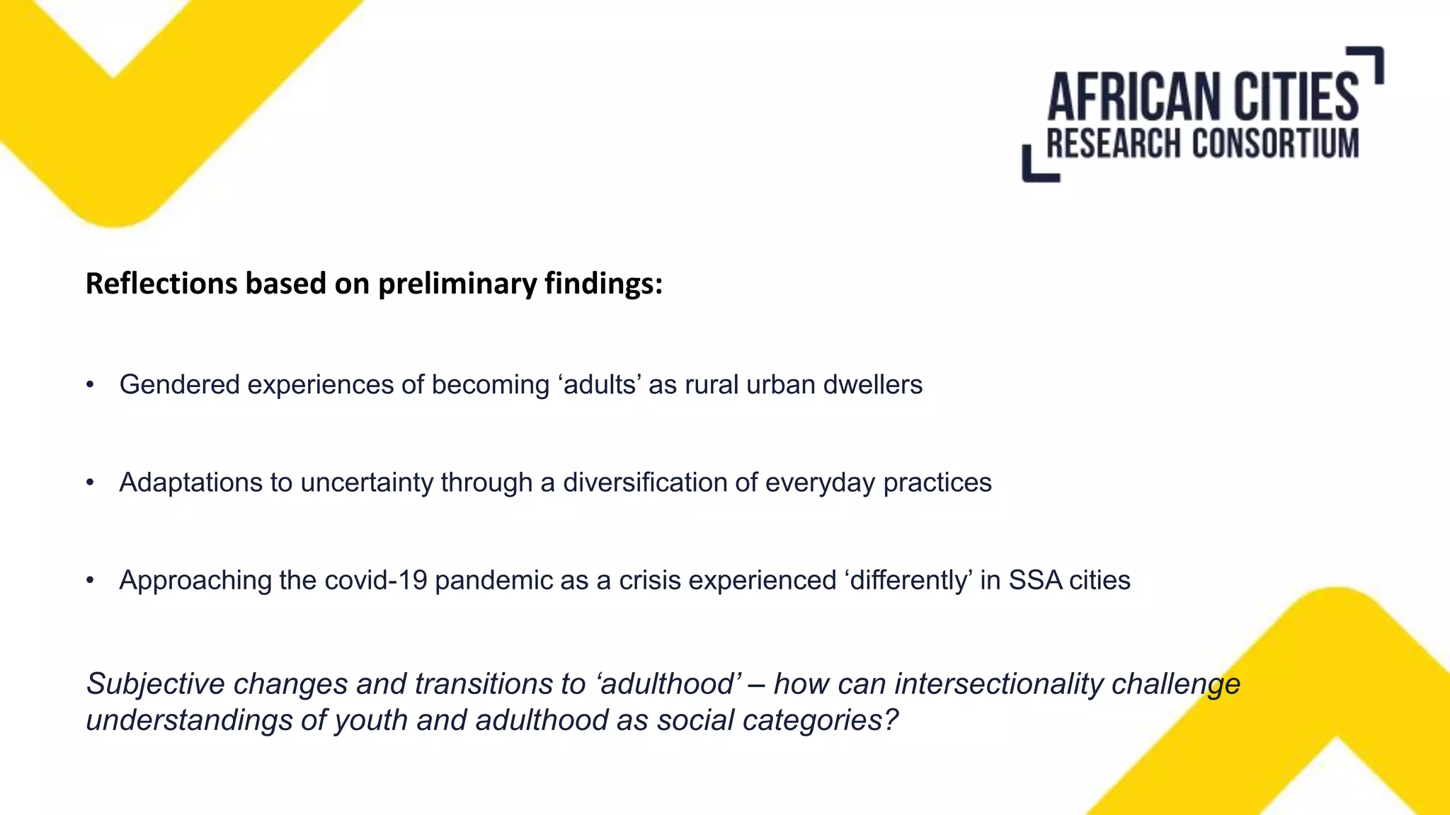 Reflections based on preliminary findings:
• Gendered experiences of becoming ‘adults’ as rural urban dwellers
• Adaptations to uncertainty through a diversification of everyday practices
• Approaching the covid-19 pandemic as a crisis experienced ‘differently’ in SSA cities
Subjective changes and transitions to ‘adulthood’ – how can intersectionality challenge
understandings of youth and adulthood as social categories?
 