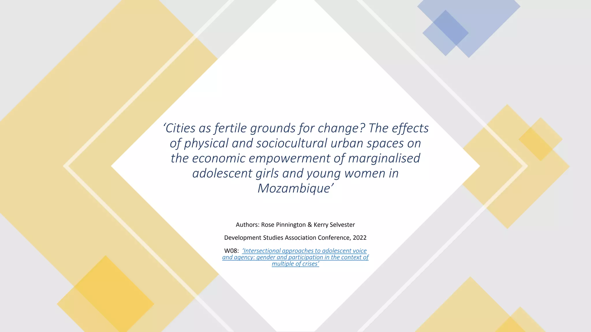 ‘Cities as fertile grounds for change? The effects
of physical and sociocultural urban spaces on
the economic empowerment of marginalised
adolescent girls and young women in
Mozambique’
Authors: Rose Pinnington & Kerry Selvester
Development Studies Association Conference, 2022
W08: ‘Intersectional approaches to adolescent voice
and agency: gender and participation in the context of
multiple of crises’
 