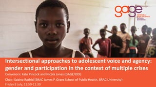 Intersectional approaches to adolescent voice and agency:
gender and participation in the context of multiple crises
Friday 8 July, 11:50-12:30
Convenors: Kate Pincock and Nicola Jones (GAGE/ODI)
Chair: Sabina Rashid (BRAC James P. Grant School of Public Health, BRAC University)
 