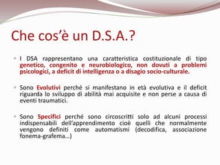Che cos’è un D.S.A.?
 I DSA rappresentano una caratteristica costituzionale di tipo
genetico, congenito e neurobiologico,...