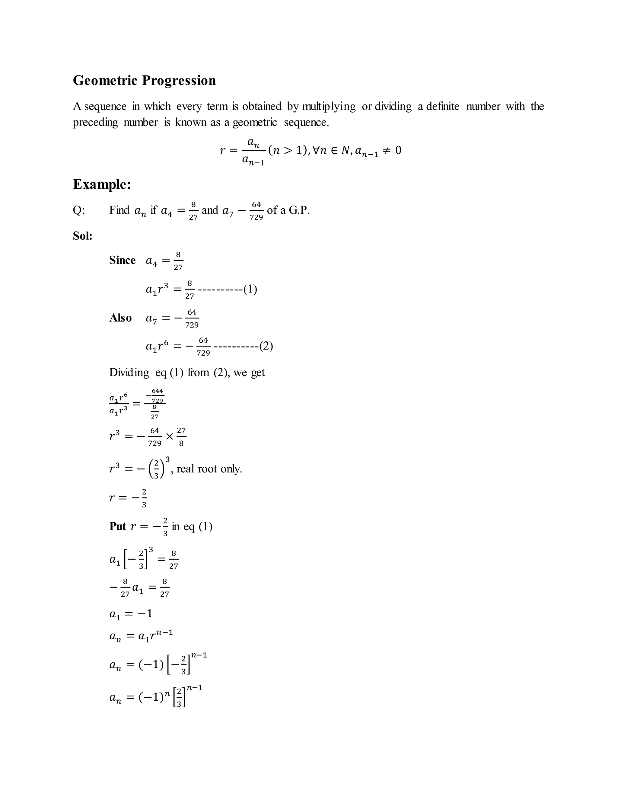 Geometric Progression
A sequence in which every term is obtained by multiplying or dividing a definite number with the
preceding number is known as a geometric sequence.
𝑟 =
𝑎 𝑛
𝑎 𝑛−1
( 𝑛 > 1), ∀𝑛 ∈ 𝑁, 𝑎 𝑛−1 ≠ 0
Example:
Q: Find 𝑎 𝑛 if 𝑎4 =
8
27
and 𝑎7 −
64
729
of a G.P.
Sol:
Since 𝑎4 =
8
27
𝑎1 𝑟3
=
8
27
----------(1)
Also 𝑎7 = −
64
729
𝑎1 𝑟6
= −
64
729
----------(2)
Dividing eq (1) from (2), we get
𝑎1 𝑟6
𝑎1 𝑟3 =
−
644
729
8
27
𝑟3
= −
64
729
×
27
8
𝑟3
= − (
2
3
)
3
, real root only.
𝑟 = −
2
3
Put 𝑟 = −
2
3
in eq (1)
𝑎1 [−
2
3
]
3
=
8
27
−
8
27
𝑎1 =
8
27
𝑎1 = −1
𝑎 𝑛 = 𝑎1 𝑟 𝑛−1
𝑎 𝑛 = (−1)[−
2
3
]
𝑛−1
𝑎 𝑛 = (−1) 𝑛
[
2
3
]
𝑛−1
 