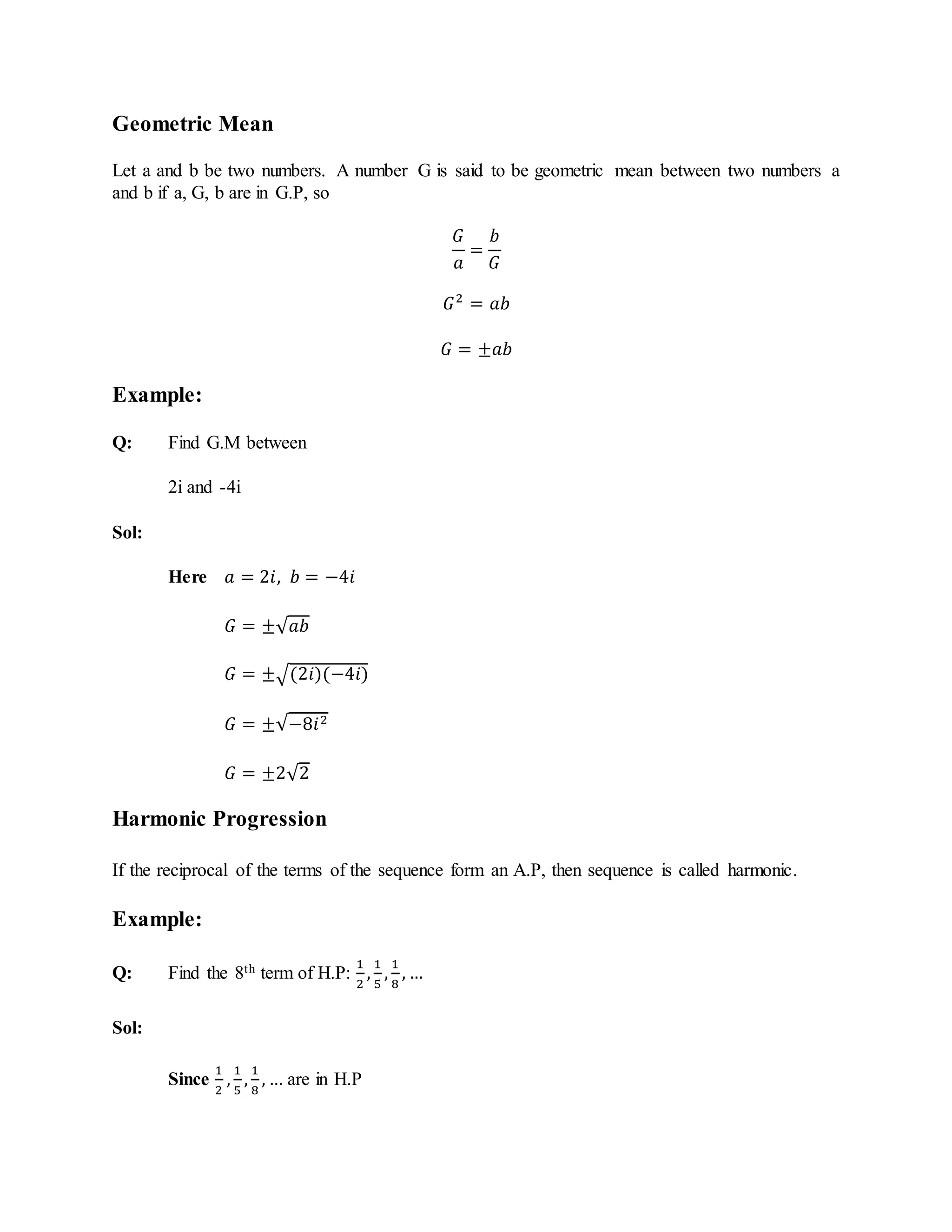 Geometric Mean
Let a and b be two numbers. A number G is said to be geometric mean between two numbers a
and b if a, G, b are in G.P, so
𝐺
𝑎
=
𝑏
𝐺
𝐺2
= 𝑎𝑏
𝐺 = ±𝑎𝑏
Example:
Q: Find G.M between
2i and -4i
Sol:
Here 𝑎 = 2𝑖, 𝑏 = −4𝑖
𝐺 = ±√ 𝑎𝑏
𝐺 = ±√(2𝑖)(−4𝑖)
𝐺 = ±√−8𝑖2
𝐺 = ±2√2
Harmonic Progression
If the reciprocal of the terms of the sequence form an A.P, then sequence is called harmonic.
Example:
Q: Find the 8th term of H.P:
1
2
,
1
5
,
1
8
, …
Sol:
Since
1
2
,
1
5
,
1
8
, … are in H.P
 