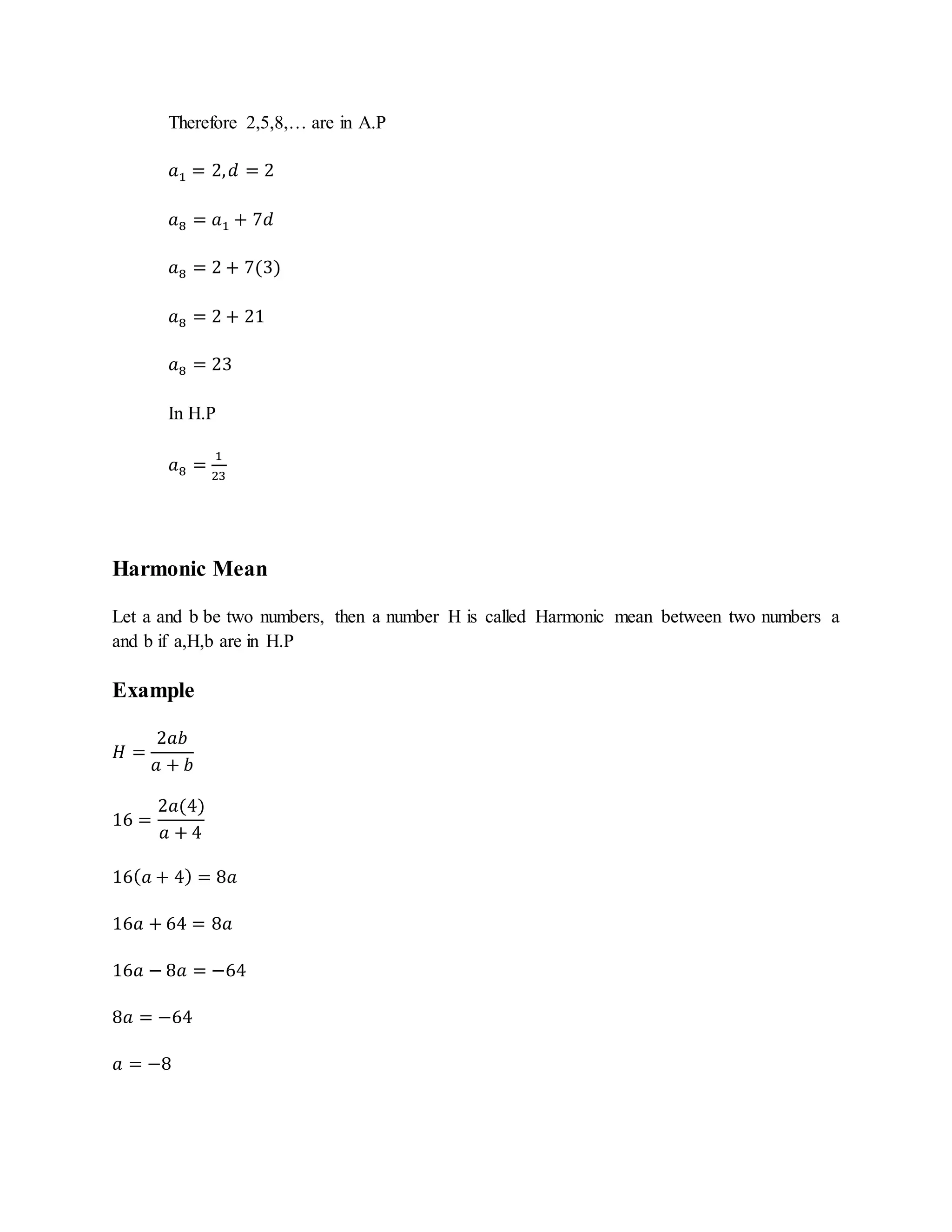 Therefore 2,5,8,… are in A.P
𝑎1 = 2, 𝑑 = 2
𝑎8 = 𝑎1 + 7𝑑
𝑎8 = 2 + 7(3)
𝑎8 = 2 + 21
𝑎8 = 23
In H.P
𝑎8 =
1
23
Harmonic Mean
Let a and b be two numbers, then a number H is called Harmonic mean between two numbers a
and b if a,H,b are in H.P
Example
𝐻 =
2𝑎𝑏
𝑎 + 𝑏
16 =
2𝑎(4)
𝑎 + 4
16( 𝑎 + 4) = 8𝑎
16𝑎 + 64 = 8𝑎
16𝑎 − 8𝑎 = −64
8𝑎 = −64
𝑎 = −8
 