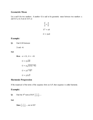 Geometric Mean
Let a and b be two numbers. A number G is said to be geometric mean between two numbers a
and b if a, G, b are in G.P, so
𝐺
𝑎
=
𝑏
𝐺
𝐺2
= 𝑎𝑏
𝐺 = ±𝑎𝑏
Example:
Q: Find G.M between
2i and -4i
Sol:
Here 𝑎 = 2𝑖, 𝑏 = −4𝑖
𝐺 = ±√ 𝑎𝑏
𝐺 = ±√(2𝑖)(−4𝑖)
𝐺 = ±√−8𝑖2
𝐺 = ±2√2
Harmonic Progression
If the reciprocal of the terms of the sequence form an A.P, then sequence is called harmonic.
Example:
Q: Find the 8th term of H.P:
1
2
,
1
5
,
1
8
, …
Sol:
Since
1
2
,
1
5
,
1
8
, … are in H.P
 