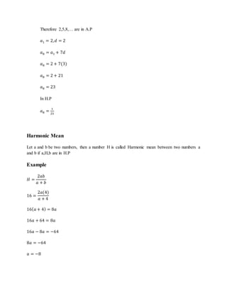 Therefore 2,5,8,… are in A.P
𝑎1 = 2, 𝑑 = 2
𝑎8 = 𝑎1 + 7𝑑
𝑎8 = 2 + 7(3)
𝑎8 = 2 + 21
𝑎8 = 23
In H.P
𝑎8 =
1
23
Harmonic Mean
Let a and b be two numbers, then a number H is called Harmonic mean between two numbers a
and b if a,H,b are in H.P
Example
𝐻 =
2𝑎𝑏
𝑎 + 𝑏
16 =
2𝑎(4)
𝑎 + 4
16( 𝑎 + 4) = 8𝑎
16𝑎 + 64 = 8𝑎
16𝑎 − 8𝑎 = −64
8𝑎 = −64
𝑎 = −8
 
