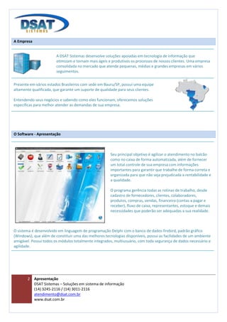 A Empresa


                        A DSAT Sistemas desenvolve soluções apoiadas em tecnologia de informação que
                        otimizam e tornam mais ágeis e produtivos os processos de nossos clientes. Uma empresa
                        consolidada no mercado que atende pequenas, médias e grandes empresas em vários
                        seguimentos.


Presente em vários estados Brasileiros com sede em Bauru/SP, possui uma equipe
altamente qualificada, que garante um suporte de qualidade para seus clientes.

Entendendo seus negócios e sabendo como eles funcionam, oferecemos soluções
especificas para melhor atender as demandas de sua empresa.




O Software - Apresentação



                                                      Seu principal objetivo é agilizar o atendimento no balcão
                                                      como no caixa de forma automatizada, além de fornecer
                                                      um total controle de sua empresa com informações
                                                      importantes para garantir que trabalhe de forma correta e
                                                      organizada para que não seja prejudicada a rentabilidade e
                                                      a qualidade.

                                                      O programa gerência todas as rotinas de trabalho, desde
                                                      cadastro de fornecedores, clientes, colaboradores,
                                                      produtos, compras, vendas, financeiro (contas a pagar e
                                                      receber), fluxo de caixa, representantes, estoque e demais
                                                      necessidades que poderão ser adequadas a sua realidade.



O sistema é desenvolvido em linguagem de programação Delphi com o banco de dados firebird, padrão gráfico
(Windows), que além de constituir uma das melhores tecnologias disponíveis, possui as facilidades de um ambiente
amigável. Possui todos os módulos totalmente integrados, multiusuário, com toda segurança de dados necessário e
agilidade.




       2    Apresentação
            DSAT Sistemas – Soluções em sistema de informação
            (14) 3245-2116 / (14) 3011-2116
            atendimento@dsat.com.br
            www.dsat.com.br
 