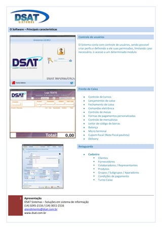 O Software – Principais características

                                                     Controle de usuários

                                                     O Sistema conta com controle de usuários, sendo possível
                                                     criar perfis e definindo a ele suas permissões, limitando caso
                                                     necessário, o acesso a um determinado modulo




                                                     Frente de Caixa

                                                             Controle de turnos
                                                             Lançamentos de caixa
                                                             Fechamento de caixa
                                                             Comandas eletrônica
                                                             Controle de mesas
                                                             Formas de pagamentos personalizadas
                                                             Controle de mensalistas
                                                             Leitor de código de barras
                                                             Balança
                                                             Micro terminal
                                                             Cupom fiscal (Nota fiscal paulista)
                                                             Delivery

                                                     Retaguarda

                                                             Cadastro
                                                                 Clientes
                                                                 Fornecedores
                                                                 Colaboradores / Representantes
                                                                 Produtos
                                                                 Grupos / Subgrupos / Aparadores
                                                                 Condições de pagamento
                                                                 Turno Caixa




        3   Apresentação
            DSAT Sistemas – Soluções em sistema de informação
            (14) 3245-2116 / (14) 3011-2116
            atendimento@dsat.com.br
            www.dsat.com.br
 
