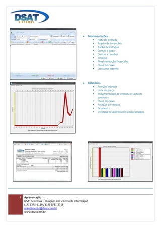Movimentações
                                                       Nota de entrada
                                                       Acerto de inventário
                                                       Razão de estoque
                                                       Contas a pagar
                                                       Contas a receber
                                                       Estoque
                                                       Movimentação financeira
                                                       Fluxo de caixa
                                                       Consumo interno



                                                    Relatórios
                                                         Posição estoque
                                                         Lista de preço
                                                         Movimentação de entrada e saída de
                                                            produtos
                                                         Fluxo de caixa
                                                         Relação de vendas
                                                         Financeiro
                                                         Diversos de acordo com a necessidade




4   Apresentação
    DSAT Sistemas – Soluções em sistema de informação
    (14) 3245-2116 / (14) 3011-2116
    atendimento@dsat.com.br
    www.dsat.com.br
 