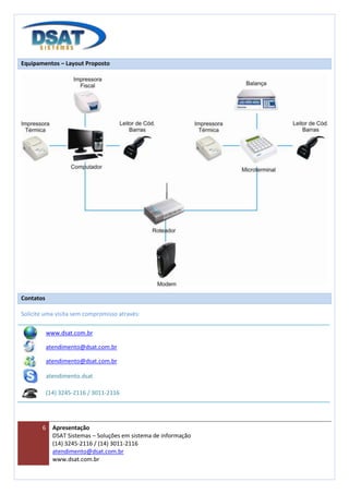 Equipamentos – Layout Proposto




Contatos

Solicite uma visita sem compromisso através:

           www.dsat.com.br

           atendimento@dsat.com.br

           atendimento@dsat.com.br

           atendimento.dsat

           (14) 3245-2116 / 3011-2116




       6     Apresentação
             DSAT Sistemas – Soluções em sistema de informação
             (14) 3245-2116 / (14) 3011-2116
             atendimento@dsat.com.br
             www.dsat.com.br
 