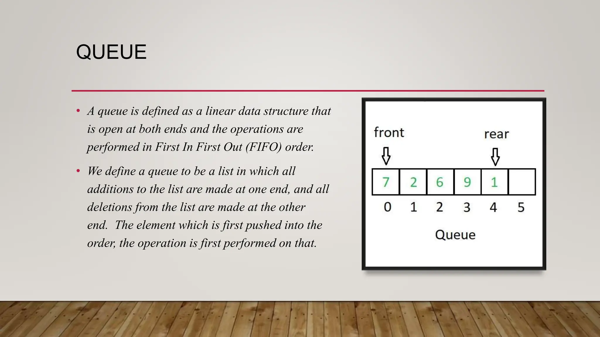 QUEUE
• A queue is defined as a linear data structure that
is open at both ends and the operations are
performed in First In First Out (FIFO) order.
• We define a queue to be a list in which all
additions to the list are made at one end, and all
deletions from the list are made at the other
end. The element which is first pushed into the
order, the operation is first performed on that.
 