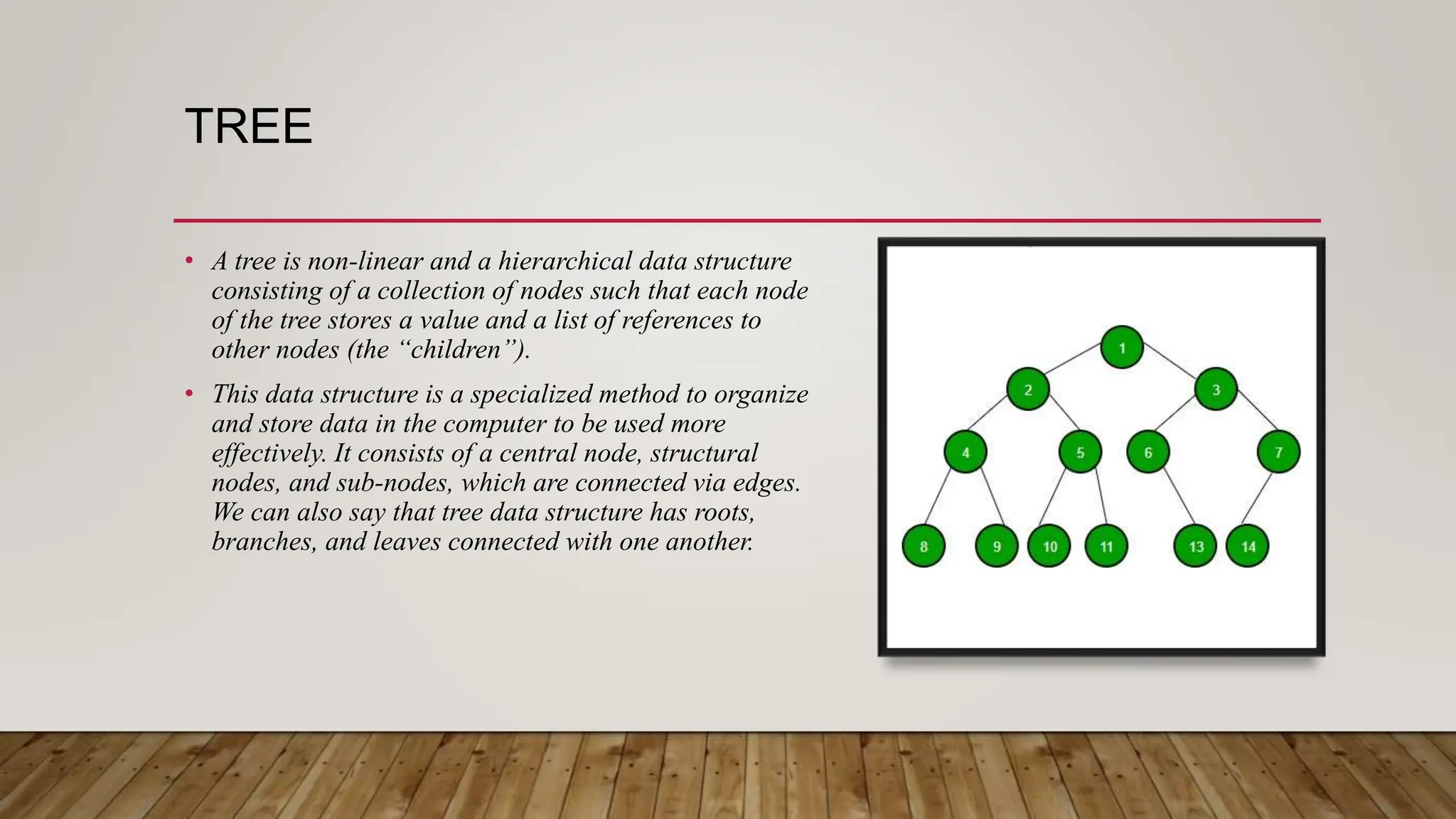 TREE
• A tree is non-linear and a hierarchical data structure
consisting of a collection of nodes such that each node
of the tree stores a value and a list of references to
other nodes (the “children”).
• This data structure is a specialized method to organize
and store data in the computer to be used more
effectively. It consists of a central node, structural
nodes, and sub-nodes, which are connected via edges.
We can also say that tree data structure has roots,
branches, and leaves connected with one another.
 