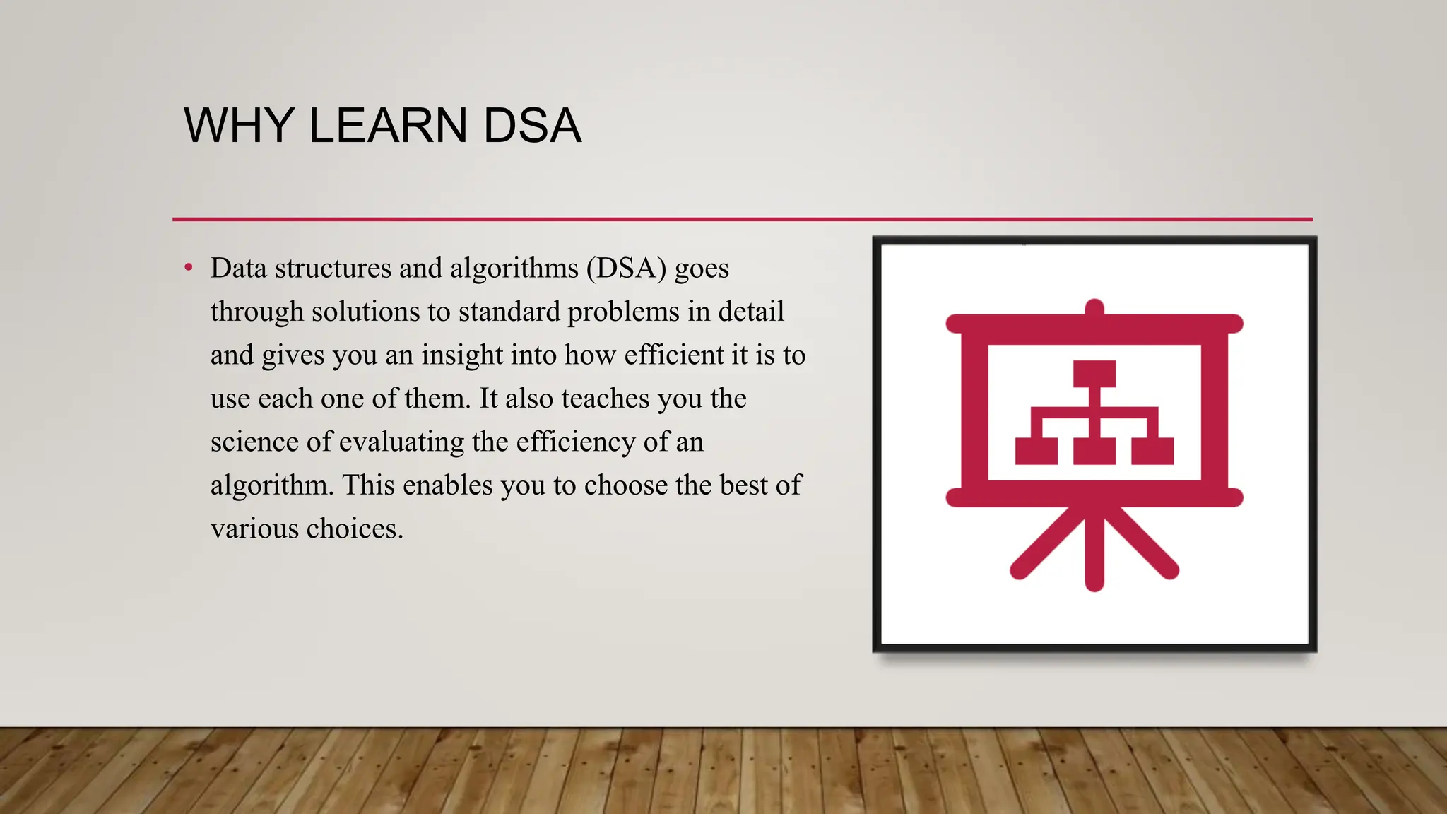 WHY LEARN DSA
• Data structures and algorithms (DSA) goes
through solutions to standard problems in detail
and gives you an insight into how efficient it is to
use each one of them. It also teaches you the
science of evaluating the efficiency of an
algorithm. This enables you to choose the best of
various choices.
 