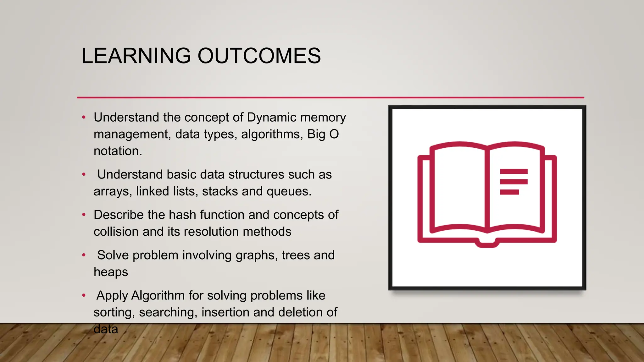 LEARNING OUTCOMES
• Understand the concept of Dynamic memory
management, data types, algorithms, Big O
notation.
• Understand basic data structures such as
arrays, linked lists, stacks and queues.
• Describe the hash function and concepts of
collision and its resolution methods
• Solve problem involving graphs, trees and
heaps
• Apply Algorithm for solving problems like
sorting, searching, insertion and deletion of
data
 
