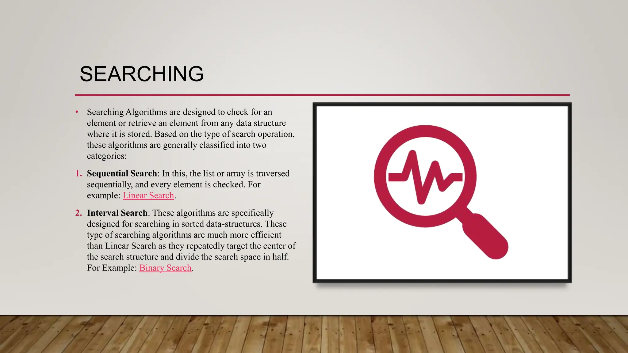 SEARCHING
• Searching Algorithms are designed to check for an
element or retrieve an element from any data structure
where it is stored. Based on the type of search operation,
these algorithms are generally classified into two
categories:
1. Sequential Search: In this, the list or array is traversed
sequentially, and every element is checked. For
example: Linear Search.
2. Interval Search: These algorithms are specifically
designed for searching in sorted data-structures. These
type of searching algorithms are much more efficient
than Linear Search as they repeatedly target the center of
the search structure and divide the search space in half.
For Example: Binary Search.
 