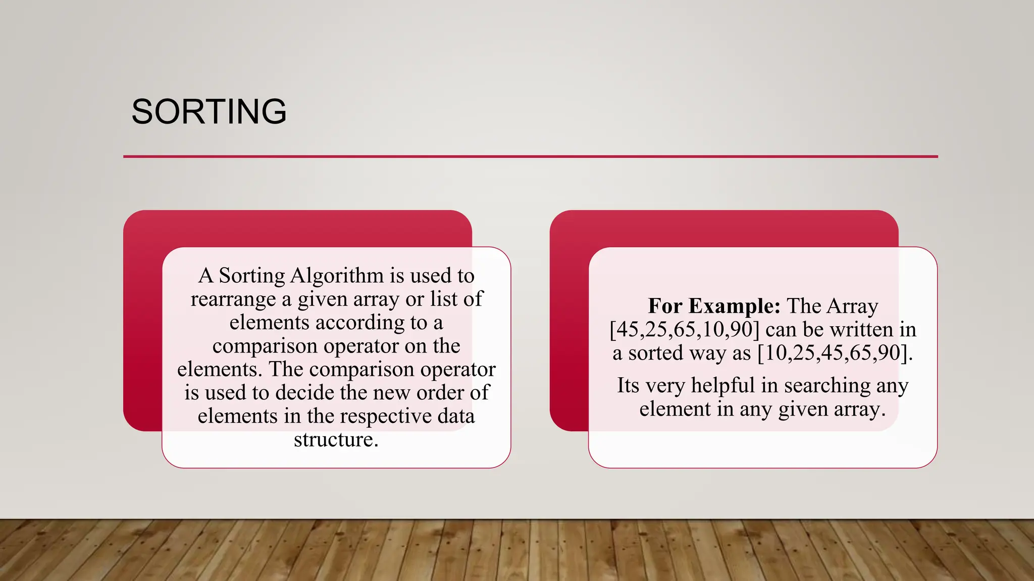 SORTING
A Sorting Algorithm is used to
rearrange a given array or list of
elements according to a
comparison operator on the
elements. The comparison operator
is used to decide the new order of
elements in the respective data
structure.
For Example: The Array
[45,25,65,10,90] can be written in
a sorted way as [10,25,45,65,90].
Its very helpful in searching any
element in any given array.
 