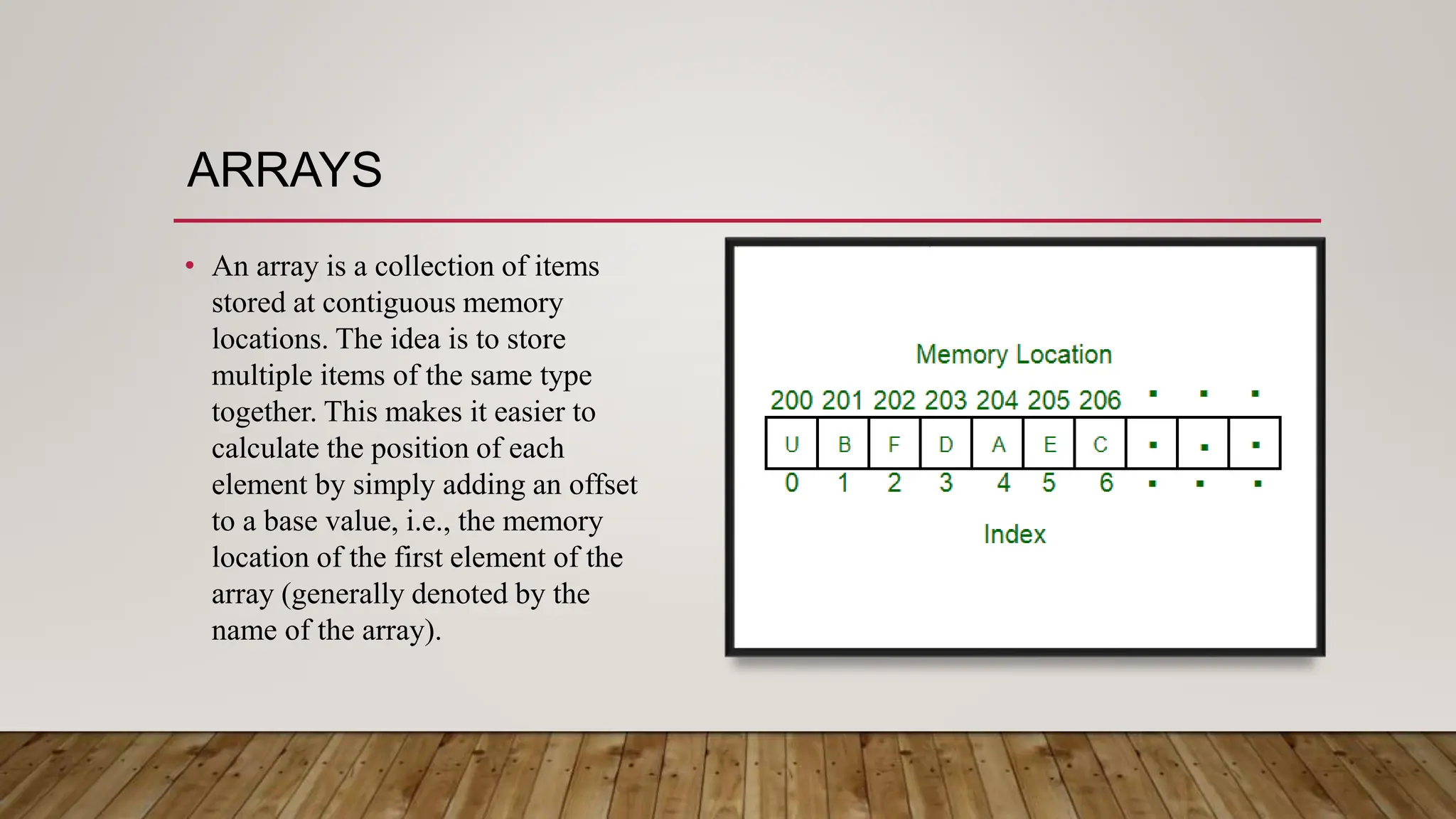 ARRAYS
• An array is a collection of items
stored at contiguous memory
locations. The idea is to store
multiple items of the same type
together. This makes it easier to
calculate the position of each
element by simply adding an offset
to a base value, i.e., the memory
location of the first element of the
array (generally denoted by the
name of the array).
 