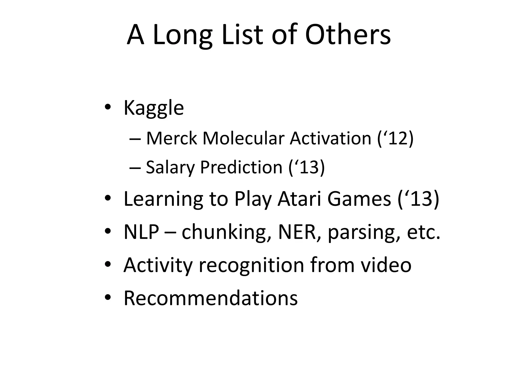 A Long List of Others
• Kaggle
– Merck Molecular Activation (‘12)
– Salary Prediction (‘13)

•
•
•
•

Learning to Play Atari Games (‘13)
NLP – chunking, NER, parsing, etc.
Activity recognition from video
Recommendations

 