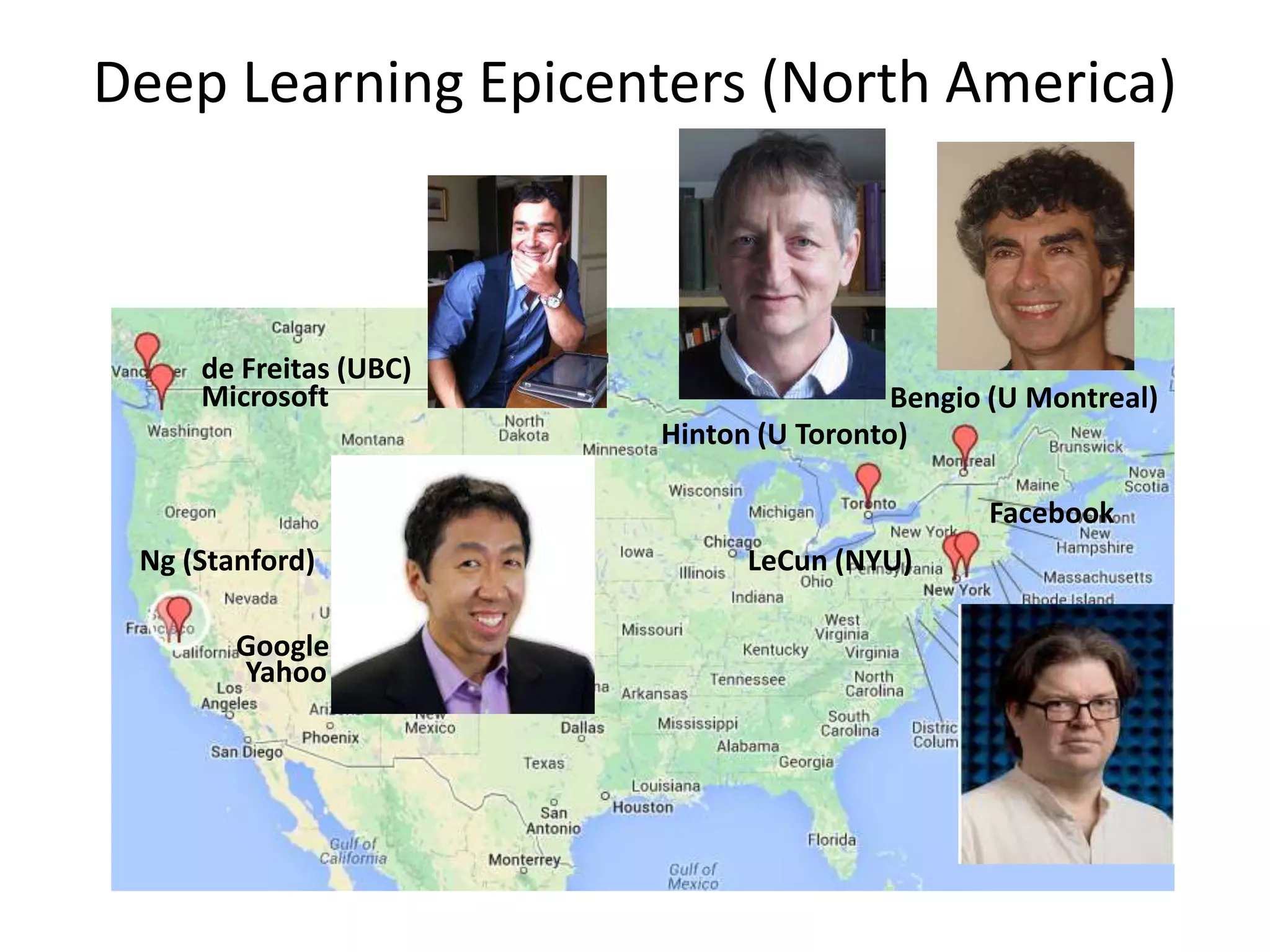 Deep Learning Epicenters (North America)

de Freitas (UBC)
Microsoft

Bengio (U Montreal)
Hinton (U Toronto)

Facebook
Ng (Stanford)
Google
Yahoo

LeCun (NYU)

 