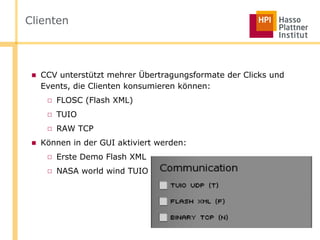 Clienten



 ■ CCV unterstützt mehrer Übertragungsformate der Clicks und
   Events, die Clienten konsumieren können:
    □ FLOSC (Flash XML)
    □ TUIO
    □ RAW TCP
 ■ Können in der GUI aktiviert werden:
    □ Erste Demo Flash XML
    □ NASA world wind TUIO
 