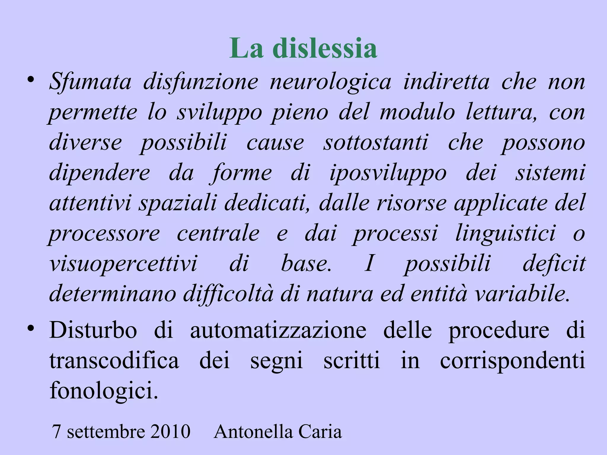 7 settembre 2010 Antonella Caria
• Sfumata disfunzione neurologica indiretta che non
permette lo sviluppo pieno del modulo lettura, con
diverse possibili cause sottostanti che possono
dipendere da forme di iposviluppo dei sistemi
attentivi spaziali dedicati, dalle risorse applicate del
processore centrale e dai processi linguistici o
visuopercettivi di base. I possibili deficit
determinano difficoltà di natura ed entità variabile.
• Disturbo di automatizzazione delle procedure di
transcodifica dei segni scritti in corrispondenti
fonologici.
La dislessia
 