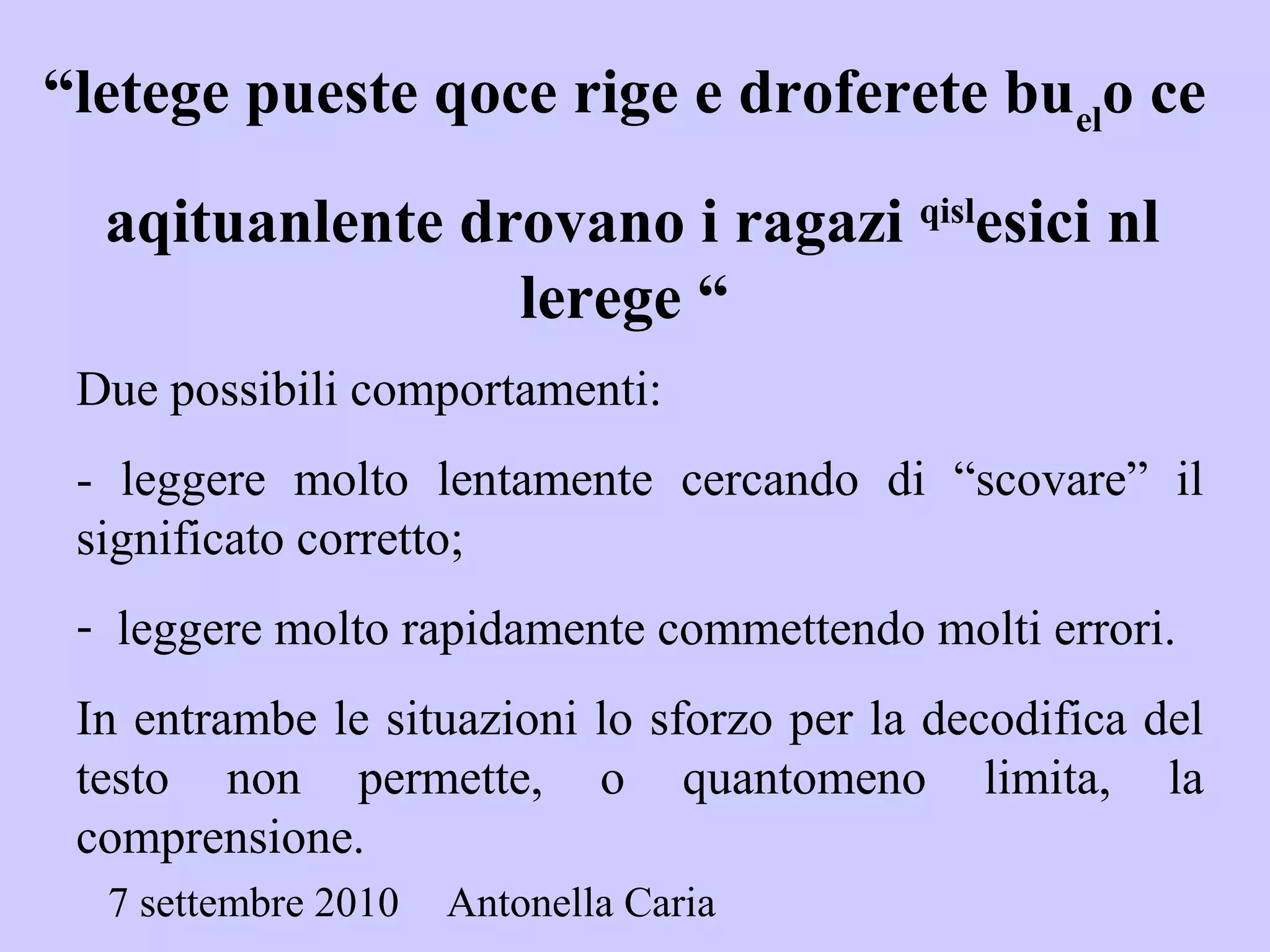 7 settembre 2010 Antonella Caria
“letege pueste qoce rige e droferete buel
o ce
aqituanlente drovano i ragazi qisl
esici nl
lerege “
Due possibili comportamenti:
- leggere molto lentamente cercando di “scovare” il
significato corretto;
- leggere molto rapidamente commettendo molti errori.
In entrambe le situazioni lo sforzo per la decodifica del
testo non permette, o quantomeno limita, la
comprensione.
 