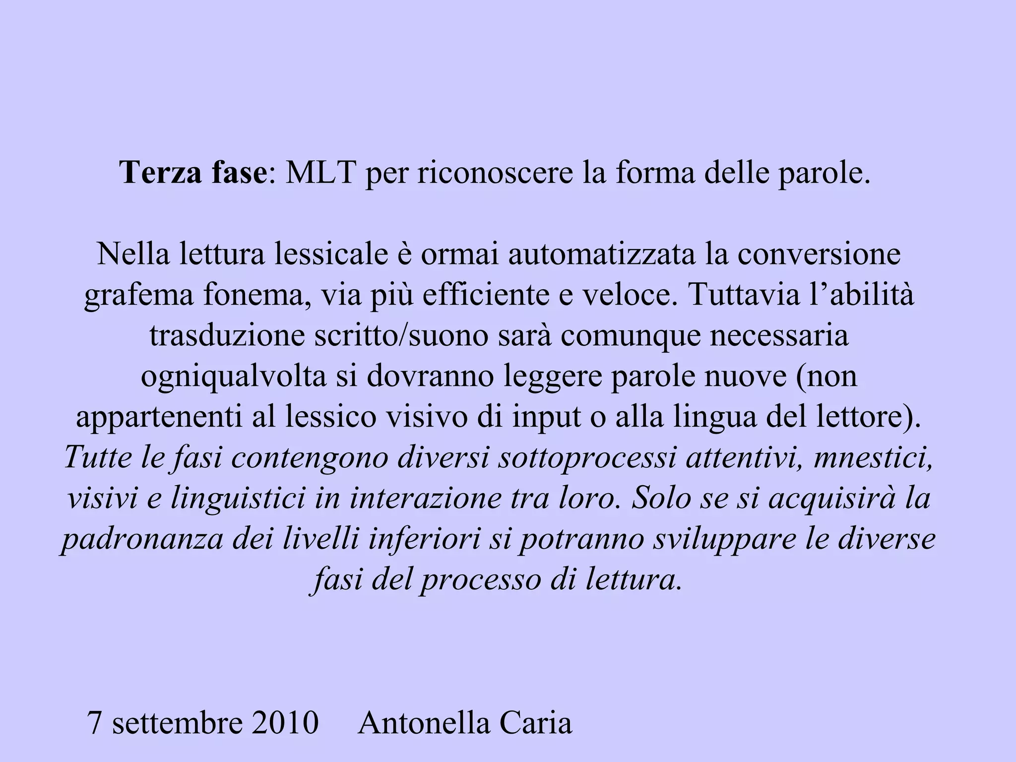 7 settembre 2010 Antonella Caria
Terza fase: MLT per riconoscere la forma delle parole.
Nella lettura lessicale è ormai automatizzata la conversione
grafema fonema, via più efficiente e veloce. Tuttavia l’abilità
trasduzione scritto/suono sarà comunque necessaria
ogniqualvolta si dovranno leggere parole nuove (non
appartenenti al lessico visivo di input o alla lingua del lettore).
Tutte le fasi contengono diversi sottoprocessi attentivi, mnestici,
visivi e linguistici in interazione tra loro. Solo se si acquisirà la
padronanza dei livelli inferiori si potranno sviluppare le diverse
fasi del processo di lettura.
 