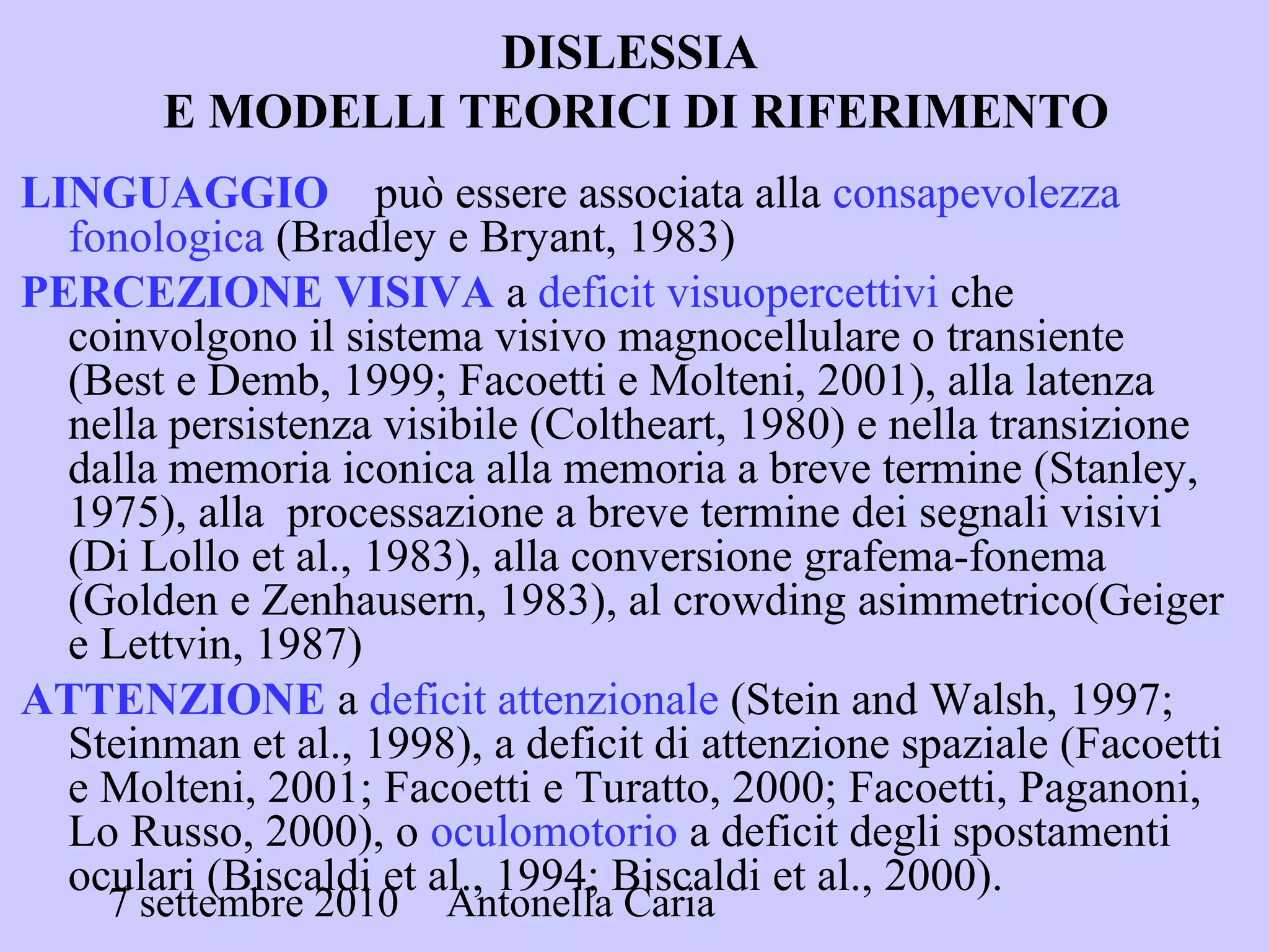 7 settembre 2010 Antonella Caria
DISLESSIA
E MODELLI TEORICI DI RIFERIMENTO
LINGUAGGIO può essere associata alla consapevolezza
fonologica (Bradley e Bryant, 1983)
PERCEZIONE VISIVA a deficit visuopercettivi che
coinvolgono il sistema visivo magnocellulare o transiente
(Best e Demb, 1999; Facoetti e Molteni, 2001), alla latenza
nella persistenza visibile (Coltheart, 1980) e nella transizione
dalla memoria iconica alla memoria a breve termine (Stanley,
1975), alla processazione a breve termine dei segnali visivi
(Di Lollo et al., 1983), alla conversione grafema-fonema
(Golden e Zenhausern, 1983), al crowding asimmetrico(Geiger
e Lettvin, 1987)
ATTENZIONE a deficit attenzionale (Stein and Walsh, 1997;
Steinman et al., 1998), a deficit di attenzione spaziale (Facoetti
e Molteni, 2001; Facoetti e Turatto, 2000; Facoetti, Paganoni,
Lo Russo, 2000), o oculomotorio a deficit degli spostamenti
oculari (Biscaldi et al., 1994; Biscaldi et al., 2000).
 