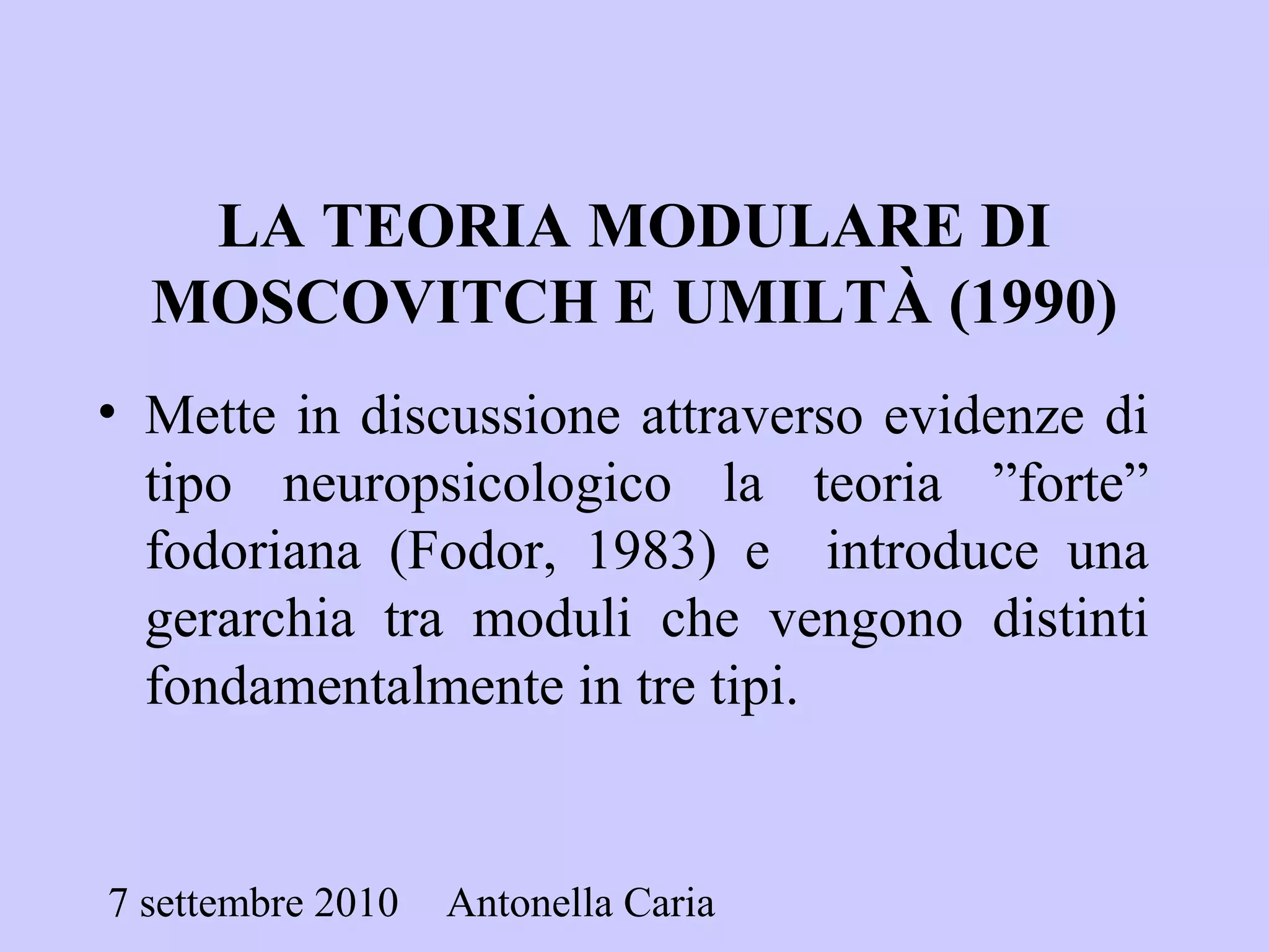 7 settembre 2010 Antonella Caria
LA TEORIA MODULARE DI
MOSCOVITCH E UMILTÀ (1990)
• Mette in discussione attraverso evidenze di
tipo neuropsicologico la teoria ”forte”
fodoriana (Fodor, 1983) e introduce una
gerarchia tra moduli che vengono distinti
fondamentalmente in tre tipi.
 
