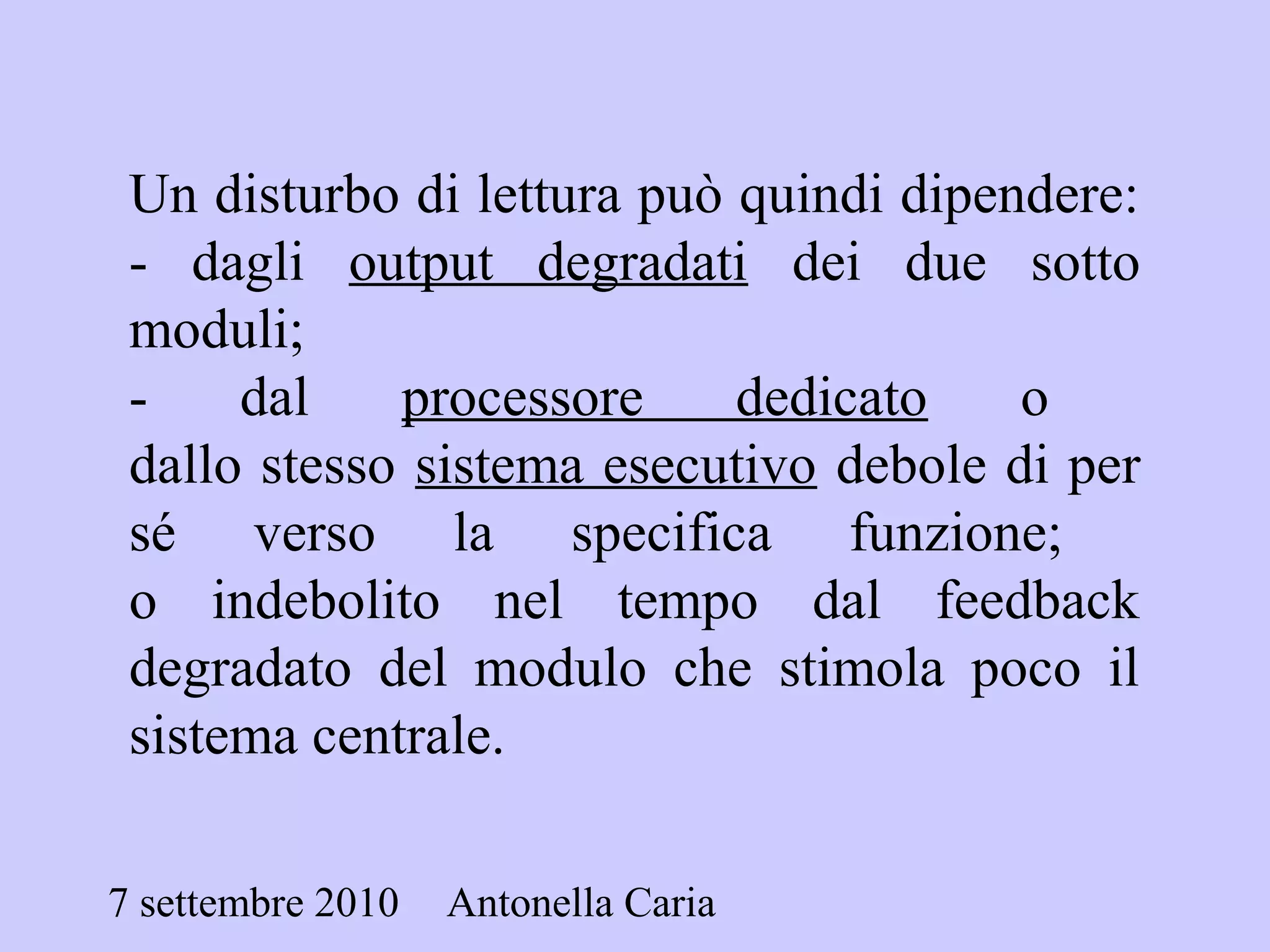 7 settembre 2010 Antonella Caria
Un disturbo di lettura può quindi dipendere:
- dagli output degradati dei due sotto
moduli;
- dal processore dedicato o
dallo stesso sistema esecutivo debole di per
sé verso la specifica funzione;
o indebolito nel tempo dal feedback
degradato del modulo che stimola poco il
sistema centrale.
 