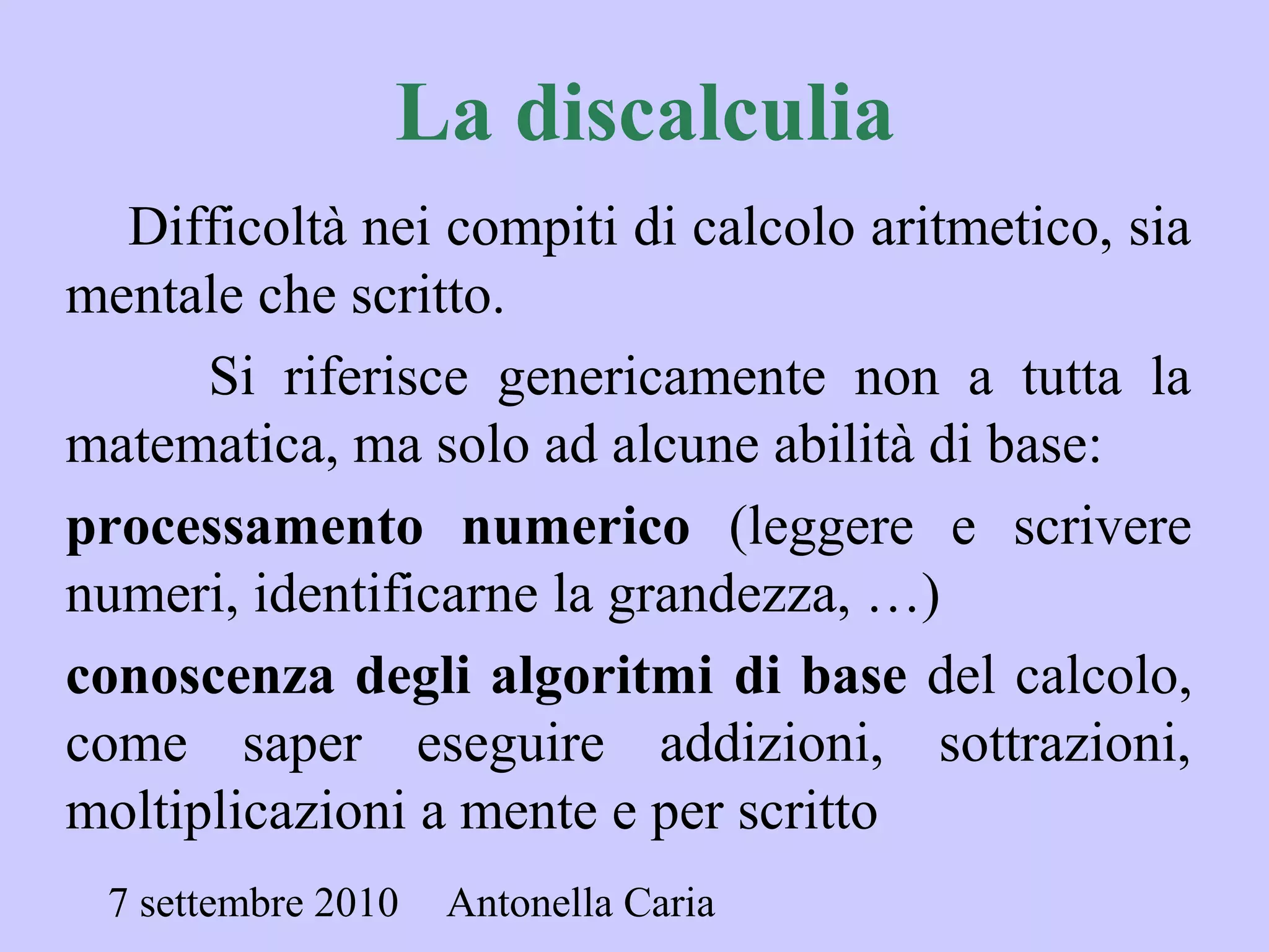7 settembre 2010 Antonella Caria
La discalculia
Difficoltà nei compiti di calcolo aritmetico, sia
mentale che scritto.
Si riferisce genericamente non a tutta la
matematica, ma solo ad alcune abilità di base:
processamento numerico (leggere e scrivere
numeri, identificarne la grandezza, …)
conoscenza degli algoritmi di base del calcolo,
come saper eseguire addizioni, sottrazioni,
moltiplicazioni a mente e per scritto
 