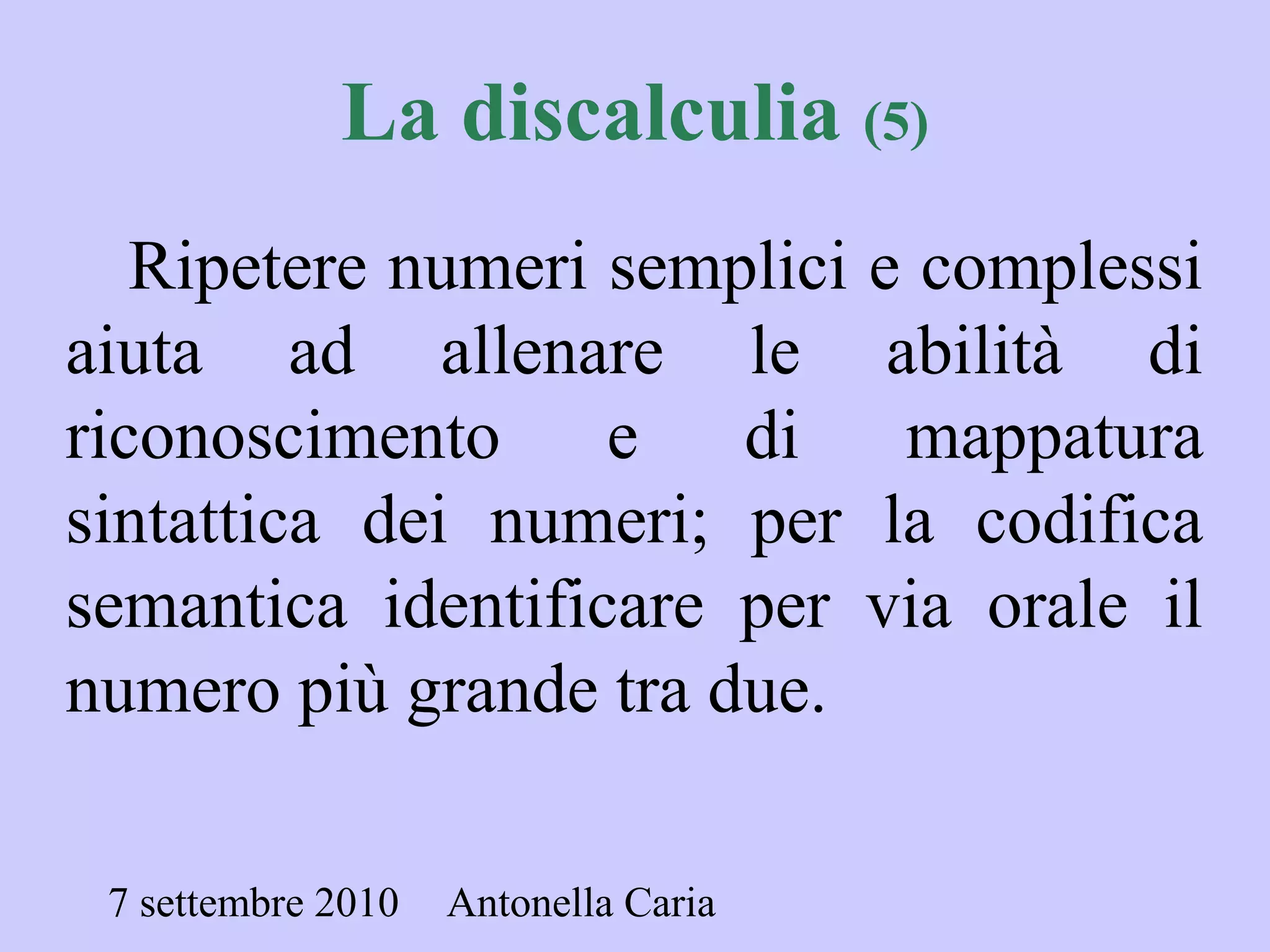 7 settembre 2010 Antonella Caria
La discalculia (5)
Ripetere numeri semplici e complessi
aiuta ad allenare le abilità di
riconoscimento e di mappatura
sintattica dei numeri; per la codifica
semantica identificare per via orale il
numero più grande tra due.
 