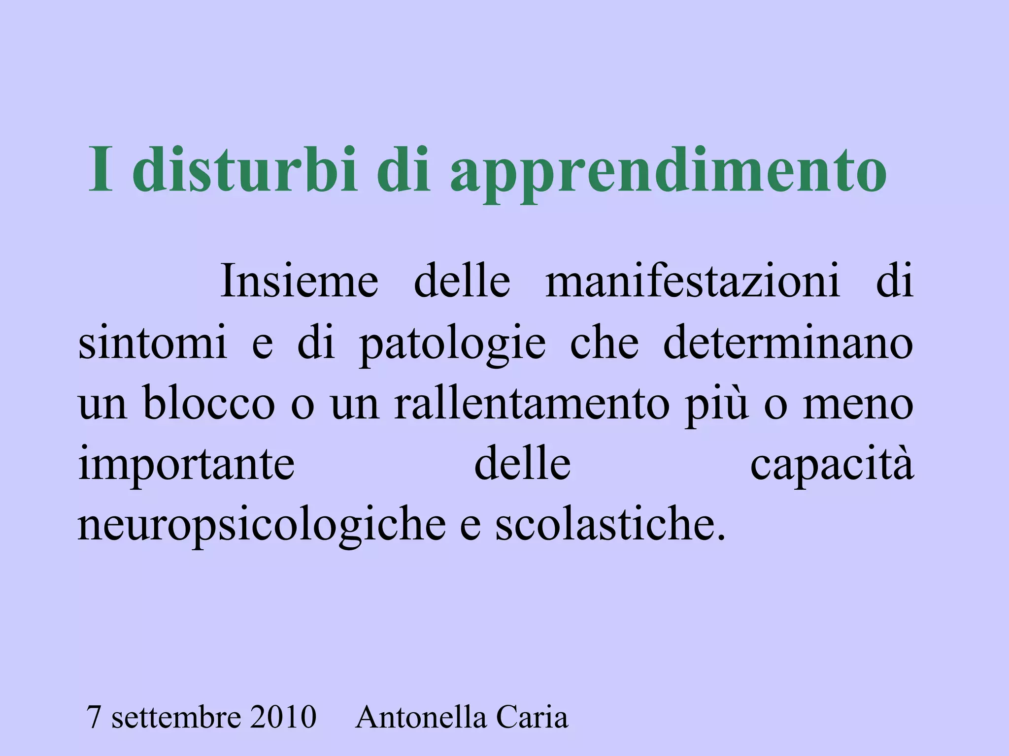 7 settembre 2010 Antonella Caria
I disturbi di apprendimento
Insieme delle manifestazioni di
sintomi e di patologie che determinano
un blocco o un rallentamento più o meno
importante delle capacità
neuropsicologiche e scolastiche.
 