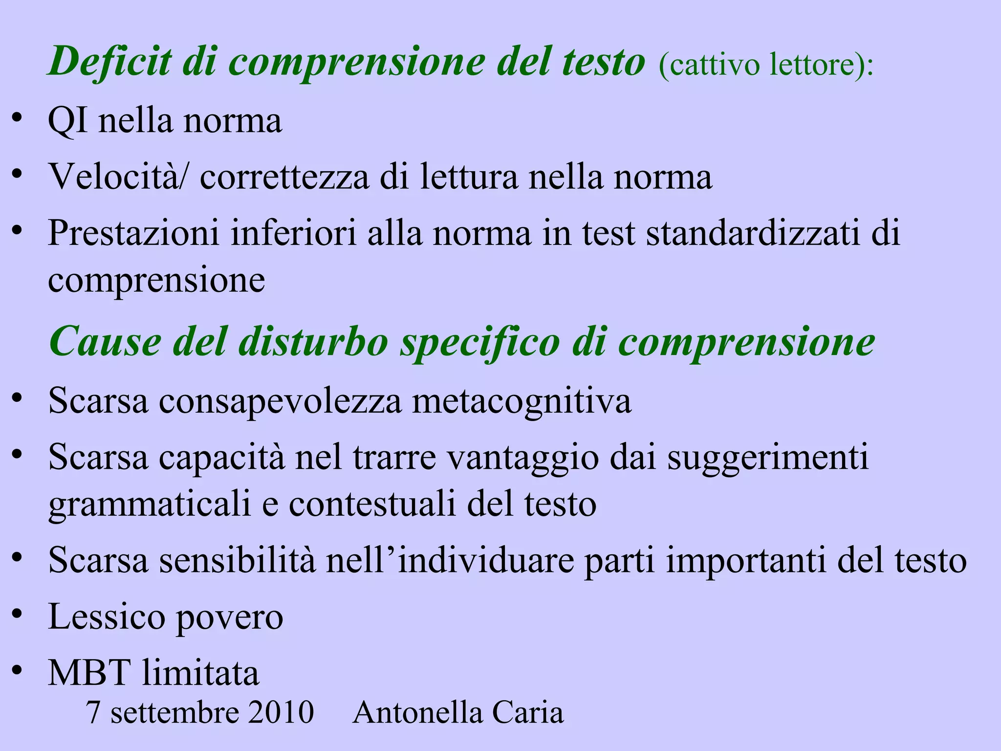 7 settembre 2010 Antonella Caria
Deficit di comprensione del testo (cattivo lettore):
• QI nella norma
• Velocità/ correttezza di lettura nella norma
• Prestazioni inferiori alla norma in test standardizzati di
comprensione
Cause del disturbo specifico di comprensione
• Scarsa consapevolezza metacognitiva
• Scarsa capacità nel trarre vantaggio dai suggerimenti
grammaticali e contestuali del testo
• Scarsa sensibilità nell’individuare parti importanti del testo
• Lessico povero
• MBT limitata
 