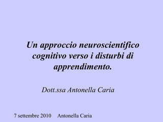 7 settembre 2010 Antonella Caria
Dott.ssa Antonella Caria
Un approccio neuroscientifico
cognitivo verso i disturbi di
apprendimento.
 