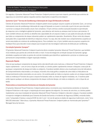 Ficha de Dados: Proteção Contra Ameaças Avançadas
Advanced Threat Protection: Endpoint
2
Em seguida, o Symantec Advanced Threat Protection: Endpoint prioriza o que mais importa, permitindo que analistas de
segurança se concentrem apenas naqueles eventos importantes e específicos de endpoint
Symantec Cynic™ Serviço de Sandboxing e Detonação de Carga Útil Baseado na Nuvem
Clientes do Symantec Advanced Protection: Endpoint podem enviar qualquer arquivo suspeito ao Symantec Cynic, um serviço
inteiramente novo de sandboxing e detonação de carga útil baseado na nuvem e construído a partir do zero para descobrir
e priorizar os ataques direcionados atuais mais complexos. O Cynic otimiza a análise avançada baseada no aprendizado
de máquinas com a inteligência global da Symantec, para detectar até mesmo as ameaças mais furtivas e persistentes. O
Cynic também oferece aos clientes os detalhes das capacidades de um arquivo e todas as suas ações de execução, de modo
que todos os componentes de ataque relevantes podem ser rapidamente reparados. Atualmente, 28 por cento dos ataques
avançados têm a capacidade de identificar máquinas virtuais,² ou seja, eles não revelam seus comportamentos suspeitos ao
serem executados em sistemas de sandboxing típicos. Para combater isso, o Cynic também executa arquivos suspeitos em
hardware físico para descobrir esses ataques que escapariam das tecnologias tradicionais de detecção por sandboxing.
Correlação Symantec Synapse™
O Symantec Advanced Protection: Endpoint é parte da oferta completa Symantec Advanced Threat Protection, que também
inclui módulos para pontos de controle de rede e e-mail. A nova tecnologia de correlação Synapse da Symantec agrega
atividades suspeitas em todos os pontos de controle instalados para identificar rapidamente e priorizar os sistemas que
permanecem comprometidos e exigem reparação imediata.
Reparação Rápida
Uma vez que qualquer componente de ataque tenha sido identificado como malicioso, o Advanced Threat Protection: Endpoint
repara rapidamente – com um único clique de um botão, os clientes podem rapidamente remover e bloquear a execução de
quaisquer componentes de ataque em todos os endpoints. O produto também oferece uma visualização única de Indicadores
de Comprometimento relacionados a um ataque, incluindo uma visão gráfica completa de como todos os Indicadores de
Comprometimento estão conectados uns aos outros. Um analista pode ver todos os arquivos usados em um ataque específico,
todos os endereços IP através dos quais o arquivo foi baixado, todas as chaves de registro instaladas, etc. O analista pode
então reparar qualquer um desses componentes de ataque conforme desejar, em todos os endpoints, com o clique de um
botão.
Potencialize os Investimentos Existentes em Soluções da Symantec
O Symantec Advanced Threat Protection: Endpoint potencializa e incrementa seus investimentos existentes no Symantec
Endpoint Protection e não requer a implantação de novos agentes de endpoints. Em menos de uma hora, os clientes podem
implementar uma nova instalação do Symantec Advanced Threat Protection: Endpoint e descobrir ataques. O produto também
irá exportar inteligência detalhada para Sistemas de Gestão de Eventos e Incidentes de Segurança (SIEMs), enviando dados
como “computador A baixou o arquivo B.EXE do site C.com,” em vez de apenas os dados de segurança tradicionais, como “vírus
BAD.EXE detectado.” Além disso, o Symantec Advanced Threat Protection: Endpoint pode ser monitorado pelo Symantec™
Managed Security Services.
2. SymantecTM
Internet Threat Report, Volume 20, Abril, 2015
 