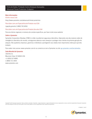 Ficha de Dados: Proteção Contra Ameaças Avançadas
Advanced Threat Protection: Endpoint
Mais informações
Visite o nosso site
http://www.symantec.com/advanced-threat-protection
Para falar com um Especialista de Produto nos EUA
Ligação gratuita 1 (800) 745 6054
Para falar com um Especialista de Produto fora dos EUA
Para escritórios regionais e números de contato específicos, por favor visite nosso website
Sobre a Symantec
Symantec Corporation (Nasdaq: SYMC) é a líder mundial em segurança cibernética. Operando uma das maiores redes de
inteligência cibernética do mundo, conseguimos detectar mais ameaças e proteger mais clientes da próxima geração de
ataques. Nós ajudamos empresas, governos e indivíduos a protegerem seus dados mais importantes onde quer que eles
estejam.
Para saber mais acesse: www.symantec.com.br ou conecte-se com a Symantec no site: go.symantec.com/socialmedia.
Sede Mundial da Symantec
350 Ellis St.
Mountain View, CA 94043 USA
+1 (650) 527 8000
1 (800) 721 3934
www.symantec.com
21356813-2 10/15
Copyright © 2015 Symantec Corporation. Todos os direitos reservados. A Symantec, o logo da Symantec e o logo da Checkmark são marcas registradas ou marcas comerciais registradas da Symantec Corporation
ou de suas afiliadas nos EUA e em outros países. Outros nomes podem ser marcas registradas de seus respectivos proprietários.
5
 