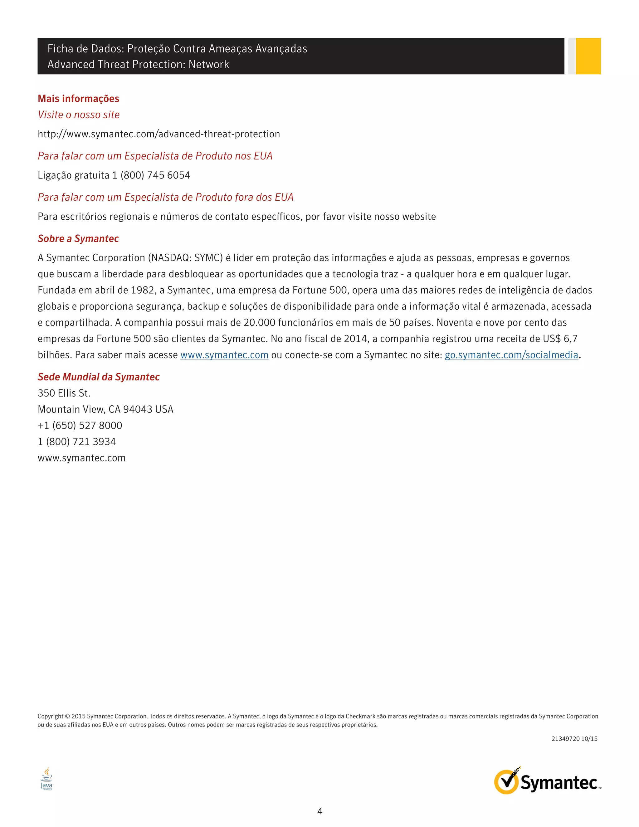 Ficha de Dados: Proteção Contra Ameaças Avançadas
Advanced Threat Protection: Network
4
Mais informações
Visite o nosso site
http://www.symantec.com/advanced-threat-protection
Para falar com um Especialista de Produto nos EUA
Ligação gratuita 1 (800) 745 6054
Para falar com um Especialista de Produto fora dos EUA
Para escritórios regionais e números de contato específicos, por favor visite nosso website
Sobre a Symantec
A Symantec Corporation (NASDAQ: SYMC) é líder em proteção das informações e ajuda as pessoas, empresas e governos
que buscam a liberdade para desbloquear as oportunidades que a tecnologia traz - a qualquer hora e em qualquer lugar.
Fundada em abril de 1982, a Symantec, uma empresa da Fortune 500, opera uma das maiores redes de inteligência de dados
globais e proporciona segurança, backup e soluções de disponibilidade para onde a informação vital é armazenada, acessada
e compartilhada. A companhia possui mais de 20.000 funcionários em mais de 50 países. Noventa e nove por cento das
empresas da Fortune 500 são clientes da Symantec. No ano fiscal de 2014, a companhia registrou uma receita de US$ 6,7
bilhões. Para saber mais acesse www.symantec.com ou conecte-se com a Symantec no site: go.symantec.com/socialmedia.
Sede Mundial da Symantec
350 Ellis St.
Mountain View, CA 94043 USA
+1 (650) 527 8000
1 (800) 721 3934
www.symantec.com
21349720 10/15
Copyright © 2015 Symantec Corporation. Todos os direitos reservados. A Symantec, o logo da Symantec e o logo da Checkmark são marcas registradas ou marcas comerciais registradas da Symantec Corporation
ou de suas afiliadas nos EUA e em outros países. Outros nomes podem ser marcas registradas de seus respectivos proprietários.
 