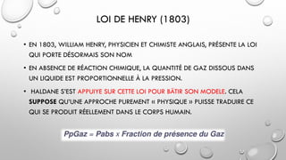 LOI DE HENRY (1803)
• EN 1803, WILLIAM HENRY, PHYSICIEN ET CHIMISTE ANGLAIS, PRÉSENTE LA LOI
QUI PORTE DÉSORMAIS SON NOM
• EN ABSENCE DE RÉACTION CHIMIQUE, LA QUANTITÉ DE GAZ DISSOUS DANS
UN LIQUIDE EST PROPORTIONNELLE À LA PRESSION.
• HALDANE S’EST APPUIYE SUR CETTE LOI POUR BÄTIR SON MODELE. CELA
SUPPOSE QU’UNE APPROCHE PUREMENT « PHYSIQUE » PUISSE TRADUIRE CE
QUI SE PRODUIT RÉELLEMENT DANS LE CORPS HUMAIN.
 