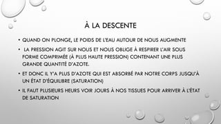À LA DESCENTE
• QUAND ON PLONGE, LE POIDS DE L’EAU AUTOUR DE NOUS AUGMENTE
• LA PRESSION AGIT SUR NOUS ET NOUS OBLIGE À RESPIRER L’AIR SOUS
FORME COMPRIMÉE (À PLUS HAUTE PRESSION) CONTENANT UNE PLUS
GRANDE QUANTITÉ D’AZOTE.
• ET DONC IL Y’A PLUS D’AZOTE QUI EST ABSORBÉ PAR NOTRE CORPS JUSQU’À
UN ÉTAT D’ÉQUILIBRE (SATURATION)
• IL FAUT PLUSIEURS HEURS VOIR JOURS À NOS TISSUES POUR ARRIVER À L’ÉTAT
DE SATURATION
 