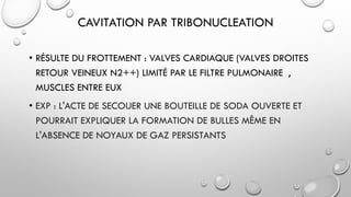 CAVITATION PAR TRIBONUCLEATION
• RÉSULTE DU FROTTEMENT : VALVES CARDIAQUE (VALVES DROITES
RETOUR VEINEUX N2++) LIMITÉ PAR LE FILTRE PULMONAIRE ,
MUSCLES ENTRE EUX
• EXP : L'ACTE DE SECOUER UNE BOUTEILLE DE SODA OUVERTE ET
POURRAIT EXPLIQUER LA FORMATION DE BULLES MÊME EN
L'ABSENCE DE NOYAUX DE GAZ PERSISTANTS
 