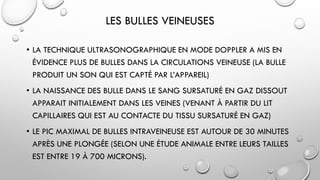 LES BULLES VEINEUSES
• LA TECHNIQUE ULTRASONOGRAPHIQUE EN MODE DOPPLER A MIS EN
ÉVIDENCE PLUS DE BULLES DANS LA CIRCULATIONS VEINEUSE (LA BULLE
PRODUIT UN SON QUI EST CAPTÉ PAR L’APPAREIL)
• LA NAISSANCE DES BULLE DANS LE SANG SURSATURÉ EN GAZ DISSOUT
APPARAIT INITIALEMENT DANS LES VEINES (VENANT À PARTIR DU LIT
CAPILLAIRES QUI EST AU CONTACTE DU TISSU SURSATURÉ EN GAZ)
• LE PIC MAXIMAL DE BULLES INTRAVEINEUSE EST AUTOUR DE 30 MINUTES
APRÈS UNE PLONGÉE (SELON UNE ÉTUDE ANIMALE ENTRE LEURS TAILLES
EST ENTRE 19 À 700 MICRONS).
 