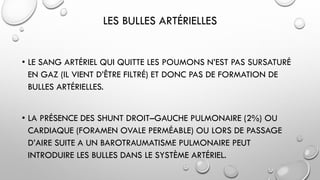 LES BULLES ARTÉRIELLES
• LE SANG ARTÉRIEL QUI QUITTE LES POUMONS N’EST PAS SURSATURÉ
EN GAZ (IL VIENT D’ÊTRE FILTRÉ) ET DONC PAS DE FORMATION DE
BULLES ARTÉRIELLES.
• LA PRÉSENCE DES SHUNT DROIT–GAUCHE PULMONAIRE (2%) OU
CARDIAQUE (FORAMEN OVALE PERMÉABLE) OU LORS DE PASSAGE
D’AIRE SUITE A UN BAROTRAUMATISME PULMONAIRE PEUT
INTRODUIRE LES BULLES DANS LE SYSTÈME ARTÉRIEL.
 