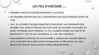 UN PEU D’HISTOIRE …
• PREMIÈRES TABLES DE PLONGÉE REMONTENT À UN SIÈCLE
• LES PREMIÈRES DESCRIPTIONS DE LA RESPIRATION D’AIR SOUS PRESSION DATENT DE
1755
• 1841 LES APPAREILS TRIGGER PERMETTENT D’EMPLOYER L’AIR COMPRIMÉ POUR
CHASSER L’EAU, LORS DU FORAGE DES PUITS AINSI LES OUVRIERS TRAVAILLENT EN
MILIEU HYPERBARE, SOUS PRESSION 2-4 ATA PLUSIEURS HEURES PAR JOUR ET EN
REMONTANT IL ONT UN MAL MYSTÉRIEUX, LE « MAL DES CAISSONS »
• PARALLÈLEMENT, INVENTION DU SCAPHANDRE À CASQUE PAR AUGUSTE SIEBE EN
1819, COMPLÉTÉ PAR LE RÉGULATEUR ROUQUAYROL ET DENAYROUZ EN 1865
FACILITE LES TRAVAUX SOUS-MARINS (CORAIL,PERLES,ÉPONGES…)
 