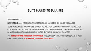 SUITE BULLES TISSULAIRES
SUITE CERVEAU ….
NÉANMOINS …… L’OREILLE INTERNE EST EXPOSÉE AU RISQUE DE BULLES TISSULAIRES:
LORS DE PLONGÉES PROFONDES: SWITCH DU MÉLANGE CONTENANT L’HÉLIUM AU MÉLANGE
CONTENANT DE L’AZOTE (L’ENDOLYMPHE ET LA PÉRILYMPHE ÉLIMINENT LENTEMENT L’HÉLIUM VIA
LA VASCULARISATION LABYRINTHIQUE ALORS QU’ELLE SE SURSATURE EN AZOTE)
=> CETTE CONTRE DIFFUSION ISOBARIQUE PROLONGE LA SURSATURATION LOCALE ET PEUT
ÊTRE À L’ORIGINE DE FORMATION DE BULLES TISSULAIRES
 